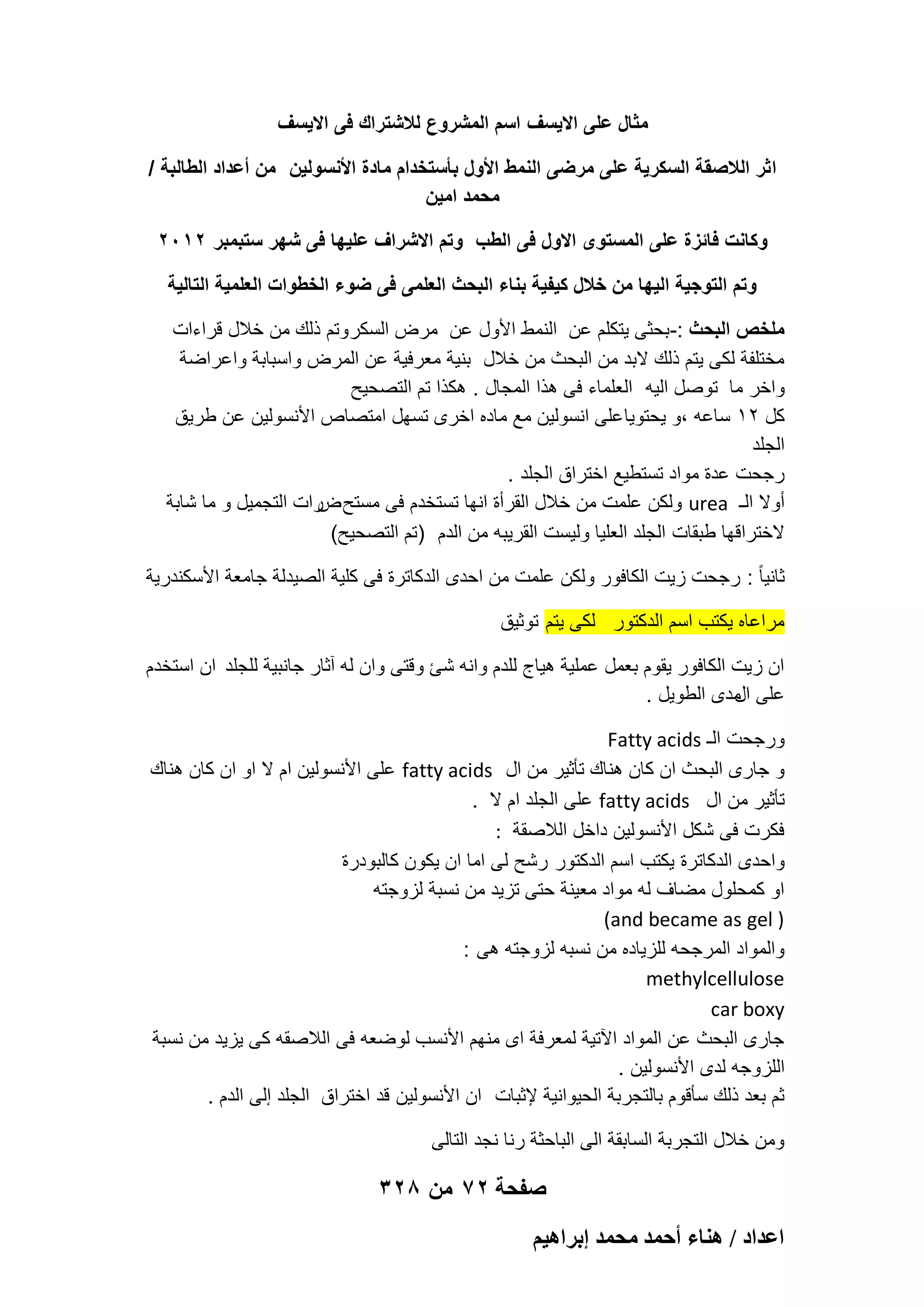 ‫مثال على االٌسؾ اسم المشروع لالشتراك فى االٌسؾ‬
‫ا ثر الالصقة السكرٌة على مرضى النمط األول بأستخدام مادة األنسولٌن من أعداد الطالبة /‬
‫محمد امٌن‬
‫وكانت فائزة على المستوى االول فى الطب وتم االشراؾ علٌها فى شهر ستبمبر 2102‬
‫وتم التوجٌة الٌها من خالل كٌفٌة بناء البحث العلمى فى ضوء الخطوات العلمٌة التالٌة‬
‫ملخص البحث :-بحثى ٌتكلم عن النمط األول عن مرض السكر وتم ذلك من خالل قراءات‬
‫مختلفة لكى ٌتم ذلك البد من البحث من خالل بنٌة معرفٌة عن المرض واسبابة واعراضة‬
‫واخر ما توصل الٌه العلماء فى هذا المجال . هكذا تم التصحٌح‬
‫كل 21 ساعه ،و ٌحتوٌا على انسولٌن مع ماده اخرى تسهل امتصاص األنسولٌن عن طرٌق‬
‫الجلد‬
‫رجحت عدة مواد تستطٌع اختراق الجلد .‬
‫أوال الـ ‪ urea‬ولكن علمت من خالل القرأة انها تستخدم فى مستح رات التجمٌل و ما شابة‬
‫ض‬
‫الختراقها طبقات الجلد العلٌا ولٌست القرٌبه من الدم )تم التصحٌح(‬
‫ثانٌا ً : رجحت زٌت الكافور ولكن علمت من احدى الدكاترة فى كلٌة الصٌدلة جامعة األسكندرٌة‬
‫مراعاه ٌكتب اسم الدكتور لكى ٌتم توثٌق‬
‫ان زٌت الكافور ٌقوم بعمل عملٌة هٌاج للدم وانه شا وقتى وان له آثار جانبٌة للجلد ان استخدم‬
‫على مدى الطوٌل .‬
‫ال‬
‫ورجحت الـ ‪Fatty acids‬‬
‫و جارى البحث ان كان هناك تؤثٌر من ال ‪ fatty acids‬على األنسولٌن ام ال او ان كان هناك‬
‫تؤثٌر من ال ‪ fatty acids‬على الجلد ام ال .‬
‫فكرت فى شكل األنسولٌن داخل الالصقة :‬
‫واحدى الدكاترة ٌكتب اسم الدكتور رشح لى اما ان ٌكون كالبودرة‬
‫او كمحلول مضاؾ له مواد معٌنة حتى تزٌد من نسبة لزوجته‬
‫) ‪(and became as gel‬‬
‫والمواد المرجحه للزٌاده من نسبه لزوجته هى :‬
‫‪methylcellulose‬‬
‫‪car boxy‬‬
‫جارى البحث عن المواد اآلتٌة لمعرفة اى منهم األنسب لوضعه فى الالصقه كى ٌزٌد من نسبة‬
‫اللزوجه لدى األنسولٌن .‬
‫ثم بعد ذلك سؤقوم بالتجربة الحٌوانٌة إلثبات ان األنسولٌن قد اختراق الجلد إلى الدم .‬
‫ومن خالل التجربة السابقة الى الباحثة رنا نجد التالى‬

‫صفحة 27 من 823‬
‫حػيحى / ٛ٘خء أكٔي ٓلٔي ارَحٛ٤ْ‬

 