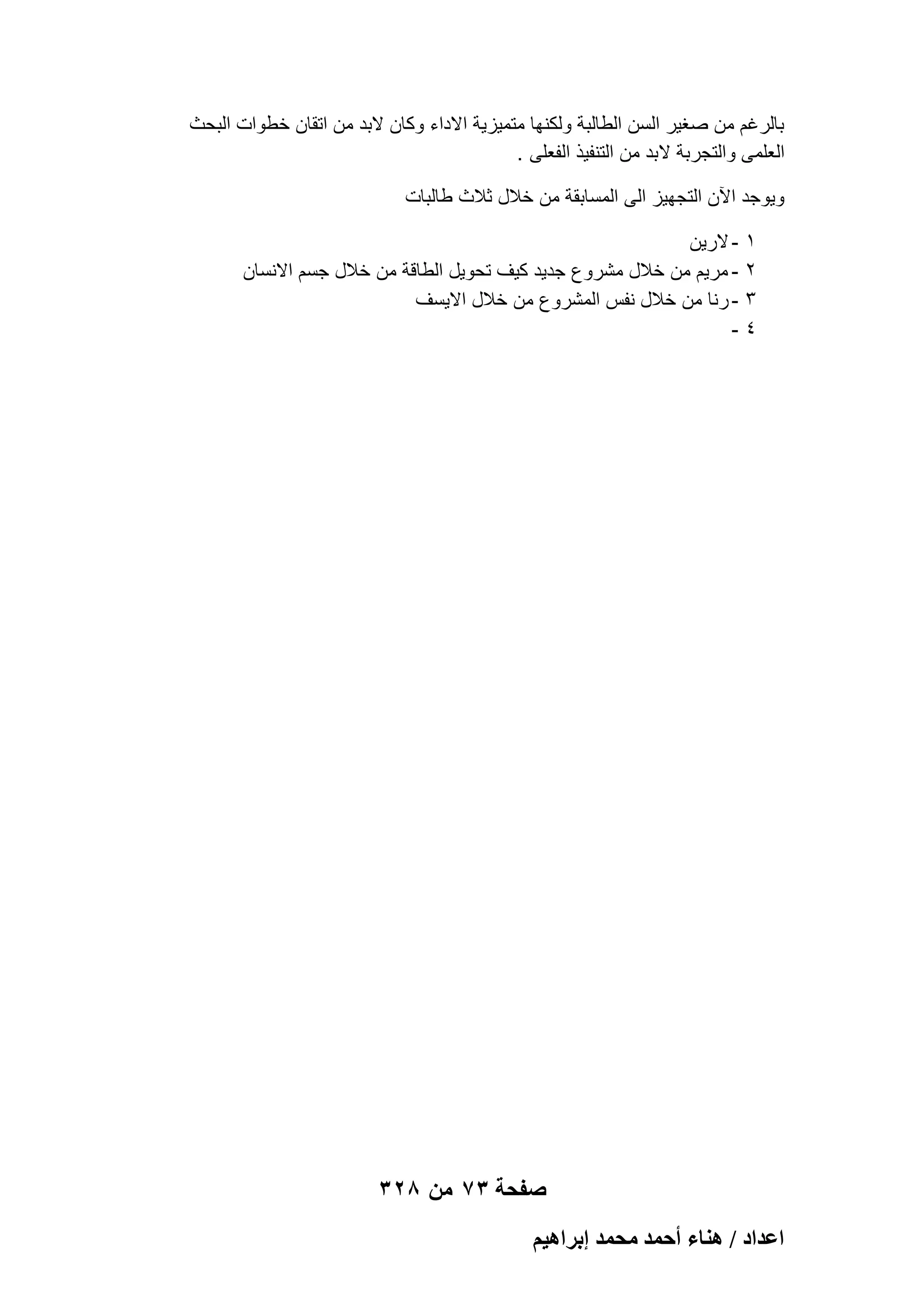 ‫بالرؼم من صؽٌر السن الطالبة ولكنها متمٌزٌة االداء وكان البد من اتقان خطوات البحث‬
‫العلمى والتجربة البد من التنفٌذ الفعلى .‬
‫وٌوجد اآلن التجهٌز الى المسابقة من خالل ثالث طالبات‬
‫1‬
‫2‬
‫3‬
‫4‬

‫ الرٌن‬‫ مرٌم من خالل مشروع جدٌد كٌؾ تحوٌل الطاقة من خالل جسم االنسان‬‫ رنا من خالل نفس المشروع من خالل االٌسؾ‬‫-‬

‫صفحة 37 من 823‬
‫حػيحى / ٛ٘خء أكٔي ٓلٔي ارَحٛ٤ْ‬

 