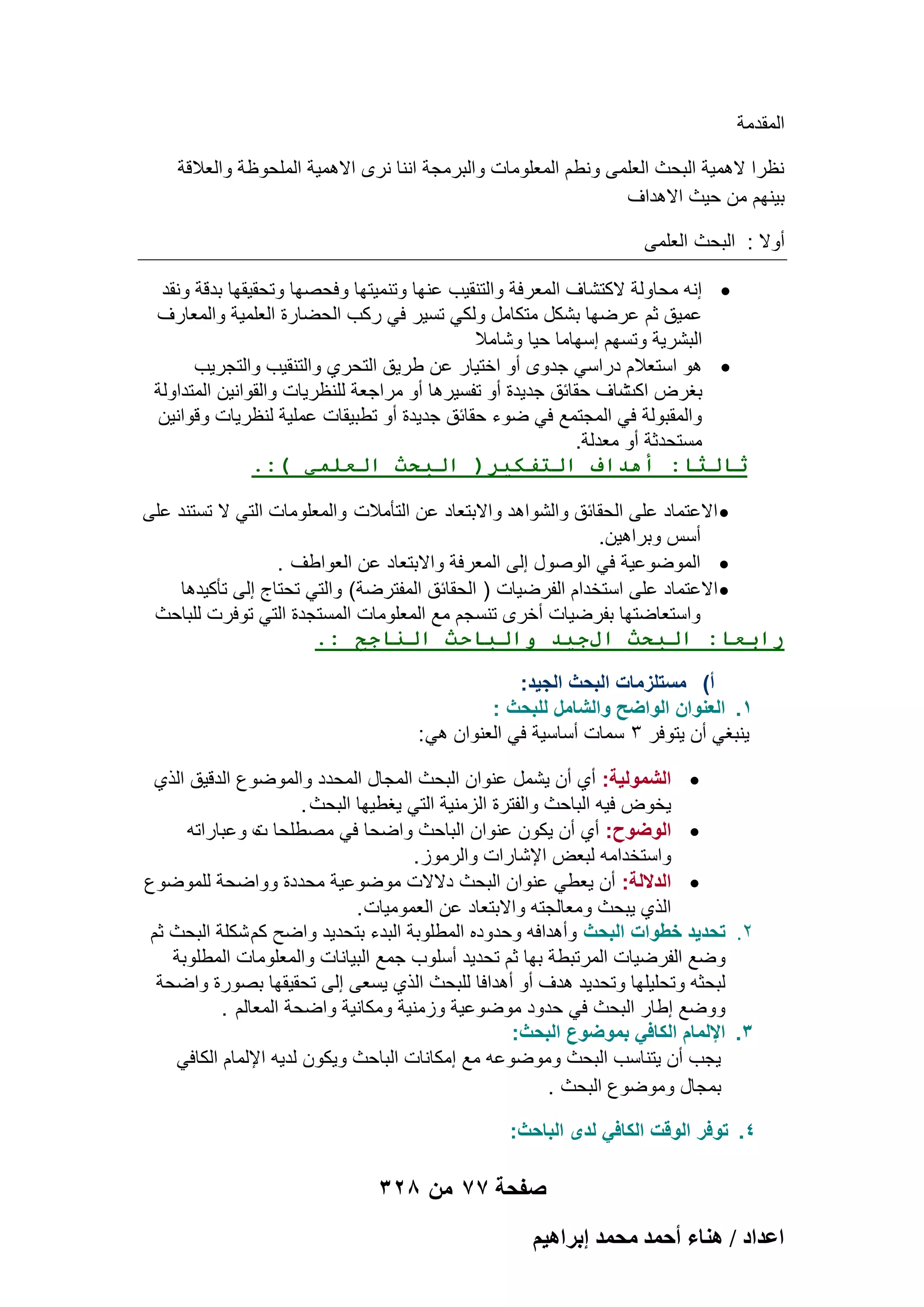 ‫المقدمة‬
‫نظرا الهمٌة البحث العلمى ونطم المعلومات والبرمجة اننا نرى االهمٌة الملحوظة والعالقة‬
‫بٌنهم من حٌث االهداؾ‬
‫أوال : البحث العلمى‬
‫‪ ‬إنه محاولة الكتشاؾ المعرفة والتنقٌب عنها وتنمٌتها وفحصها وتحقٌقها بدقة ونقد‬
‫عمٌق ثم عرضها بشكل متكامل ولكً تسٌر فً ركب الحضارة العلمٌة والمعارؾ‬
‫البشرٌة وتسهم إسهاما حٌا وشامال‬
‫‪ ‬هو استعالم دراسً جدوى أو اختٌار عن طرٌق التحري والتنقٌب والتجرٌب‬
‫بؽرض شاؾ حقابق جدٌدة أو تفسٌرها أو مراجعة للنظرٌات والقوانٌن المتداولة‬
‫اكت‬
‫والمقبولة فً المجتمع فً ضوء حقابق جدٌدة أو تطبٌقات عملٌة لنظرٌات وقوانٌن‬
‫مستحدثة أو معدلة.‬
‫ثالثا: أهداف التفكير( البحث العلمي ):.‬
‫‪ ‬االعتماد على الحقابق والشواهد واالبتعاد عن التؤمالت والمعلومات التً ال تستند على‬
‫أسس وبراهٌن.‬
‫‪ ‬الموضوعٌة فً الوصول إلى المعرفة واالبتعاد عن العواطؾ .‬
‫‪ ‬االعتماد على استخدام الفرضٌات ) الحقابق المفترضة( والتً تحتاج إلى تؤكٌدها‬
‫واستعاضتها بفرضٌات أخرى تنسجم مع المعلومات المستجدة التً توفرت للباحث‬
‫رابعا: البحث الجيد والباحث الناجح :.‬
‫أ) مستلزمات البحث الجٌد:‬
‫1. العنوان الواضح والشامل للبحث :‬
‫ٌنبؽً أن ٌتوفر 3 سمات أساسٌة فً العنوان هً :‬
‫‪ ‬الشمولٌة: أي أن ٌشمل عنوان البحث المجال المحدد والموضوع الدقٌق الذي‬
‫ٌخوض فٌه الباحث والفترة الزمنٌة التً ٌؽطٌها البحث .‬
‫‪ ‬الوضوح: أي أن ٌكون عنوان الباحث واضحا فً مصطلحا ت وعباراته‬
‫ه‬
‫واستخدامه لبعض اإلشارات والرموز .‬
‫‪ ‬الداللة: أن ٌعطً عنوان البحث دالالت موضوعٌة محددة وواضحة للموضوع‬
‫الذي ٌبحث ومعالجته واالبتعاد عن العمومٌات .‬
‫2. تحدٌد خطوات البحث وأهدافه وحدوده المطلوبة البدء بتحدٌد واضح كم شكلة البحث ثم‬
‫وضع الفرضٌات المرتبطة بها ثم تحدٌد أسلوب جمع البٌانات والمعلومات المطلوبة‬
‫لبحثه وتحلٌلها وتحدٌد هدؾ أو أهدافا للبحث الذي ٌسعى إلى تحقٌقها بصورة واضحة‬
‫ووضع إطار البحث فً حدود موضوعٌة وزمنٌة ومكانٌة واضحة المعالم .‬
‫3. اإللمام الكافً بموضوع البحث:‬
‫ٌجب أن ٌتناسب البحث وموضوعه مع إمكانات الباحث وٌكون لدٌه اإللمام الكافً‬
‫بمجال وموضوع البحث .‬
‫4. توفر الوقت الكافً لدى الباحث:‬

‫صفحة 77 من 823‬
‫حػيحى / ٛ٘خء أكٔي ٓلٔي ارَحٛ٤ْ‬

 