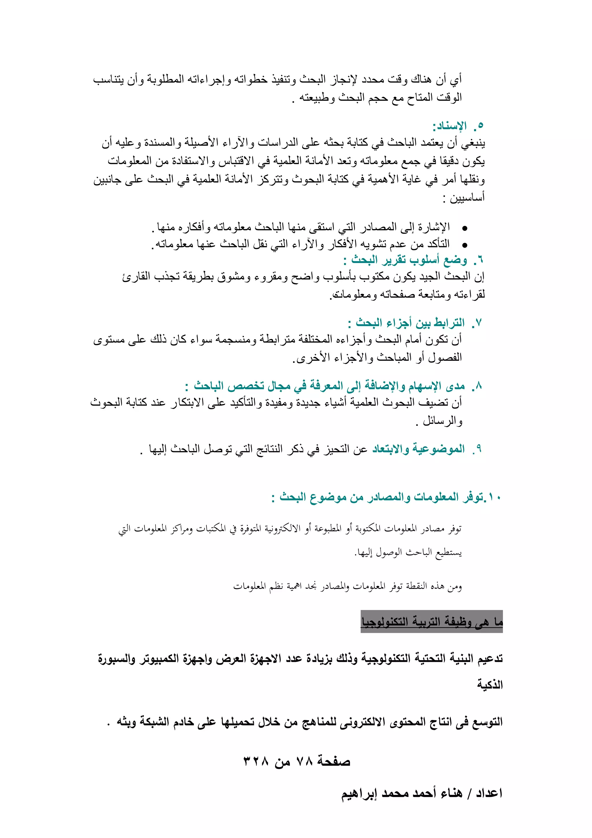 ‫أي أن هناك وقت محدد إلنجاز البحث وتنفٌذ خطواته وإجراءاته المطلوبة وأن ٌتناسب‬
‫الوقت المتاح مع حجم البحث وطبٌعته .‬
‫5. اإلسناد:‬
‫ٌنبؽً أن ٌعتمد الباحث فً كتابة بحثه على الدراسات واآلراء األصٌلة والمسندة وعلٌه أن‬
‫ٌكون دقٌقا فً جمع معلوماته وتعد األمانة العلمٌة فً االقتباس واالستفادة من المعلومات‬
‫ونقلها أمر فً ؼاٌة األهمٌة فً كتابة البحوث وتتركز األمانة العلمٌة فً البحث على جانبٌن‬
‫أساسٌٌن :‬
‫‪ ‬اإلشارة إلى المصادر التً استقى منها الباحث معلوماته وأفكاره منها .‬
‫‪ ‬التؤكد من عدم تشوٌه األفكار واآلراء التً نقل الباحث عنها معلوماته .‬
‫6. وضع أسلوب تقرٌر البحث :‬
‫إن البحث الجٌد ٌكون مكتوب بؤسلوب واضح ومقروء ومشوق بطرٌقة تجذب القارئ‬
‫لقراءته ومتابعة صفحاته ومعلومات.‬
‫ه‬
‫7. الترابط بٌن أجزاء البحث :‬
‫أن تكون أمام البحث وأجزاءه المختلفة مترابطة ومنسجمة سواء كان ذلك على مستوى‬
‫الفصول أو المباحث واألجزاء األخرى .‬
‫8. مدى اإلسهام واإلضافة إلى المعرفة فً مجال تخصص الباحث :‬
‫أن تضٌؾ البحوث العلمٌة أشٌاء جدٌدة ومفٌدة والتؤكٌد على االبتكا ر عند كتابة البحوث‬
‫والرسابل .‬
‫9. الموضوعٌة واالبتعاد عن التحٌز فً ذكر النتابج التً توصل الباحث إلٌها .‬
‫01.توفر المعلومات والمصادر من موضوع البحث :‬
‫توفر مصادر ادلعلومات ادلكتوبة أو ادلطبوعة أو االلكًتونية ادلتوفرة يف ادلكتبات ومراكز ادلعلومات اليت‬
‫يستطيع الباحث الوصول إليها.‬
‫ومن ىذه النقطة توفر ادلعلومات وادلصادر ذمد امهية نظم ادلعلومات‬
‫ما ىى وظيفة التربية التكنولوجيا‬
‫ة‬
‫ة العرض و ة الكمبيوتر والسبور‬
‫اجيز‬
‫تدعيم البنية التحتية التكنولوجية وذلك بزيادة عدد االجيز‬
‫الذكية‬
‫التوسع فى انتاج المحتوى االلكترونى لممناىج من خالل تحميميا عمى خادم الشبكة وبثو .‬

‫صفحة 87 من 823‬
‫حػيحى / ٛ٘خء أكٔي ٓلٔي ارَحٛ٤ْ‬

 