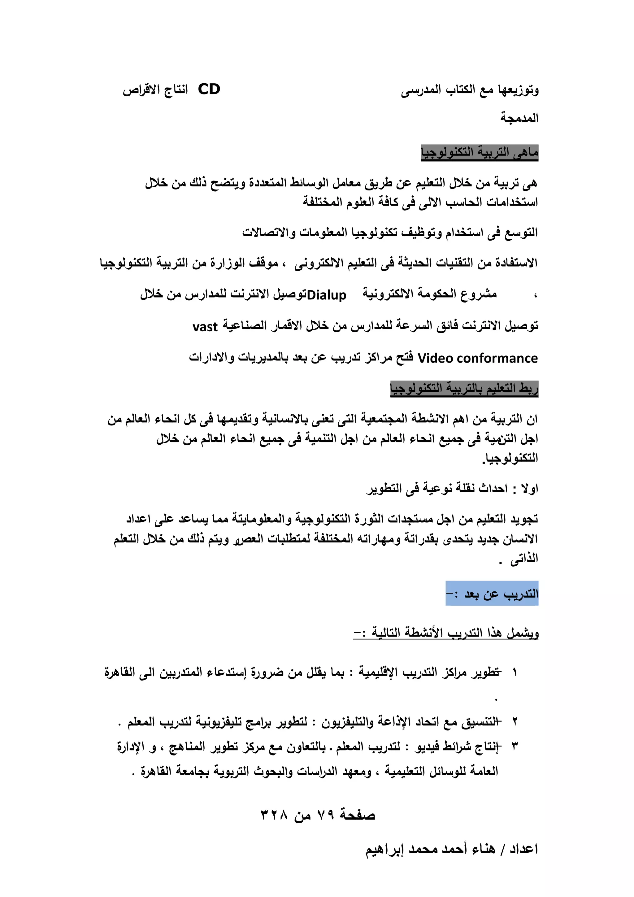 ‫‪ CD‬انتاج االق اص‬
‫ر‬

‫وتوزيعيا مع الكتاب المدرسى‬
‫المدمجة‬
‫ماهى التربٌة التكنولوجٌا‬

‫هى تربٌة من خالل التعلٌم عن طرٌق معامل الوسائط المتعددة وٌتضح ذلك من خالل‬
‫استخدامات الحاسب االلى فى كافة العلوم المختلفة‬
‫التوسع فى استخدام وتوظٌؾ تكنولوجٌا المعلومات واالتصاالت‬
‫االستفادة من التقنٌات الحدٌثة فى التعلٌم االلكترونى ، موقؾ الوزارة من التربٌة التكنولوجٌا‬
‫،‬

‫مشروع الحكومة االلكترونٌة‬

‫‪ Dialup‬توصٌل االنترنت للمدارس من خالل‬

‫توصٌل االنترنت فائق السرعة للمدارس من خالل االقمار الصناعٌة ‪vast‬‬
‫‪ Video conformance‬فتح مراكز تدرٌب عن بعد بالمدٌرٌات واالدارات‬
‫ربط التعلٌم بالتربٌة التكنولوجٌا‬
‫ان التربٌة من اهم االنشطة المجتمعٌة التى تعنى باالنسانٌة وتقدٌمها فى كل انحاء العالم من‬
‫اجل مٌة فى جمٌع انحاء العالم من اجل التنمٌة فى جمٌع انحاء العالم من خالل‬
‫التن‬
‫التكنولوجٌا.‬
‫اوال : احداث نقلة نوعٌة فى التطوٌر‬
‫تجوٌد التعلٌم من اجل مستجدات الثورة التكنولوجٌة والمعلوماٌتة مما ٌساعد على اعداد‬
‫ر وٌتم ذلك من خالل التعلم‬
‫االنسان جدٌد ٌتحدى بقدراتة ومهاراته المختلفة لمتطلبات العص‬
‫الذاتى .‬
‫التدريب عن بعد :-‬
‫ويشمل ىذا التدريب األنشطة التالية :-‬
‫ة‬
‫ة إستدعاء المتدربين الى القاىر‬
‫1 تطوير م اكز التدريب اإلقميمية : بما يقمل من ضرور‬
‫ر‬
‫‬‫.‬
‫2 التنسيق مع اتحاد اإلذاعة والتميفزيون : لتطوير ب امج تميفزيونية لتدريب المعمم .‬
‫ر‬
‫‬‫ة‬
‫3 إنتاج ش ائط فيديو : لتدريب المعمم ـ بالتعاون مع مركز تطوير المناىج ، و اإلدار‬
‫ر‬
‫‬‫ة.‬
‫العامة لموسائل التعميمية ، ومعيد الد اسات والبحوث التربوية بجامعة القاىر‬
‫ر‬

‫صفحة 97 من 823‬
‫حػيحى / ٛ٘خء أكٔي ٓلٔي ارَحٛ٤ْ‬

 