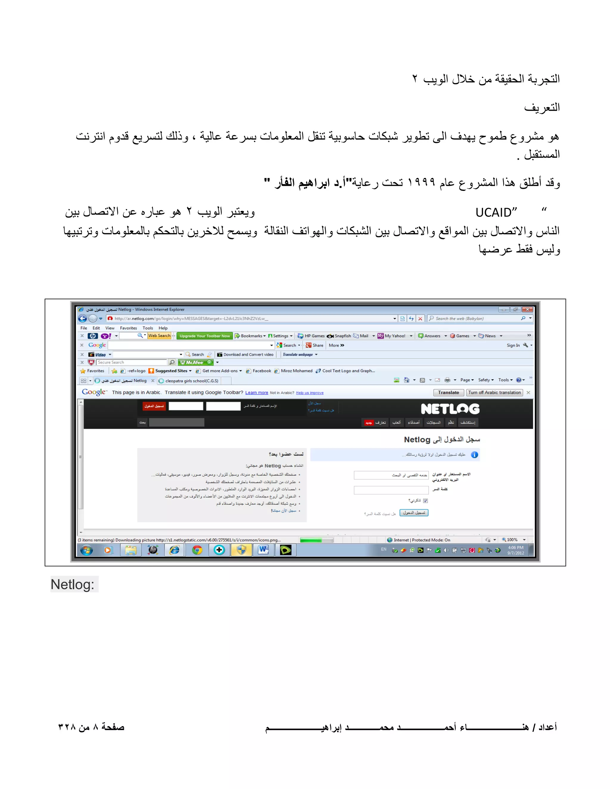 ‫التجربة الحقٌقة من خالل الوٌب 2‬
‫التعرٌؾ‬
‫هو مشروع طموح ٌهدؾ الى تطوٌر شبكات حاسوبٌة تنقل المعلومات بسرعة عالٌة ، وذلك لتسرٌع قدوم انترنت‬
‫المستقبل .‬
‫وقد أطلق هذا المشروع عام 9991 تحت رعاٌة"أ.د ابراهٌم الفأر "‬
‫وٌعتبر الوٌب 2 هو عباره عن االتصال بٌن‬
‫”‪UCAID‬‬
‫“‬
‫الناس واالتصال بٌن المواقع واالتصال بٌن الشبكات والهواتؾ النقالة وٌسمح لالخرٌن بالتحكم بالمعلومات وترتبٌها‬
‫ولٌس فقط عرضها‬

‫:‪Netlog‬‬

‫أعداد / هنـــــــــــــــــــــــــاء أحمــــــــــــــــــــد محمــــــــــــــد إبراهٌــــــــــــــــــــــــم‬

‫صفحة 8 من 823‬

 