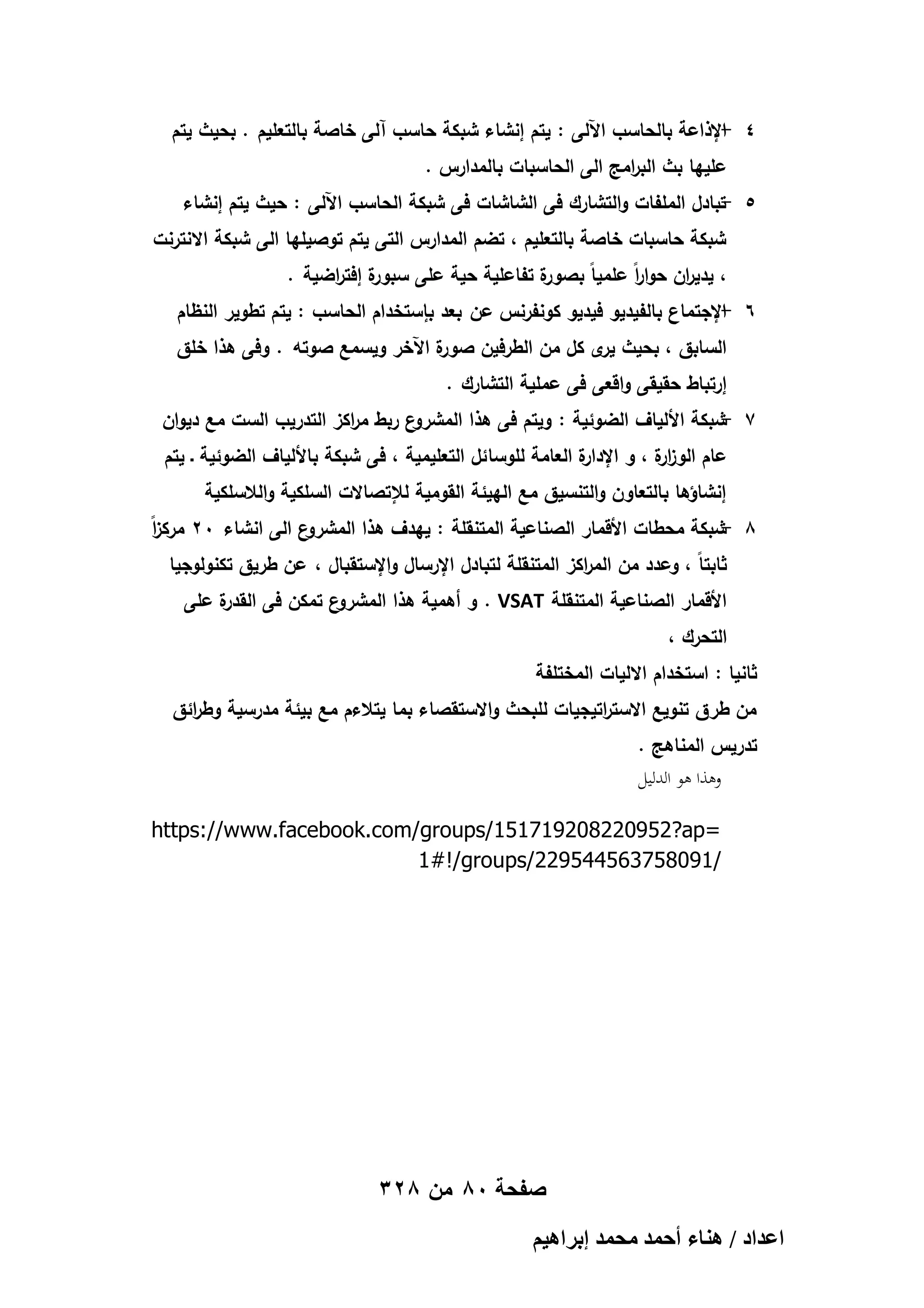 ‫4 اإلذاعة بالحاسب اآللى : يتم إنشاء شبكة حاسب آلى خاصة بالتعميم . بحيث يتم‬
‫‬‫عمييا بث الب امج الى الحاسبات بالمدارس .‬
‫ر‬
‫5 تبادل الممفات والتشارك فى الشاشات فى شبكة الحاسب اآللى : حيث يتم إنشاء‬
‫‬‫شبكة حاسبات خاصة بالتعميم ، تضم المدارس التى يتم توصيميا الى شبكة االنترنت‬
‫ة إفت اضية .‬
‫ة تفاعمية حية عمى سبور ر‬
‫، يدي ان حوا اً عممياً بصور‬
‫ر‬
‫ر‬

‫6 اإلجتماع بالفيديو فيديو كونفرنس عن بعد بإستخدام الحاسب : يتم تطوير النظام‬
‫‬‫ة اآلخر ويسمع صوتو . وفى ىذا خمق‬
‫السابق ، بحيث ى كل من الطرفين صور‬
‫ير‬
‫إرتباط حقيقى واقعى فى عممية التشارك .‬
‫ع ربط م اكز التدريب الست مع ديوان‬
‫ر‬
‫7 شبكة األلياف الضوئية : ويتم فى ىذا المشرو‬
‫‬‫ة العامة لموسا ئل التعميمية ، فى شبكة باأللياف الضوئية ـ يتم‬
‫عام الوز ة ، و اإلدار‬
‫ار‬
‫إنشاؤىا بالتعاون والتنسيق مع الييئة القومية لإلتصاالت السمكية والالسمكية‬
‫ز‬
‫8 شبكة محطات األقمار الصناعية المتنقمة : ييدف ىذا المشرو‬
‫‬‫ع الى انشاء 02 مرك اً‬
‫ثابتاً ، وعدد من الم اكز المتنقمة لتبادل اإلرسال واإلستقبال ، عن طريق تكنولوجيا‬
‫ر‬
‫ة عمى‬
‫ع تمكن فى القدر‬
‫األقمار الصناعية المتنقمة ‪ . VSAT‬و أىمية ىذا المشرو‬

‫التحرك ،‬
‫ثانيا : استخدام االليات المختمفة‬
‫من طرق تنويع االست اتيجيات لمبحث واالستقصاء بما يتالءم مع بيئة مدرسية وط ائق‬
‫ر‬
‫ر‬
‫تدريس المناىج .‬
‫وىذا ىو الدليل‬
‫=‪https://www.facebook.com/groups/151719208220952?ap‬‬
‫/190857365445922/‪1#!/groups‬‬

‫صفحة 08 من 823‬
‫حػيحى / ٛ٘خء أكٔي ٓلٔي ارَحٛ٤ْ‬

 