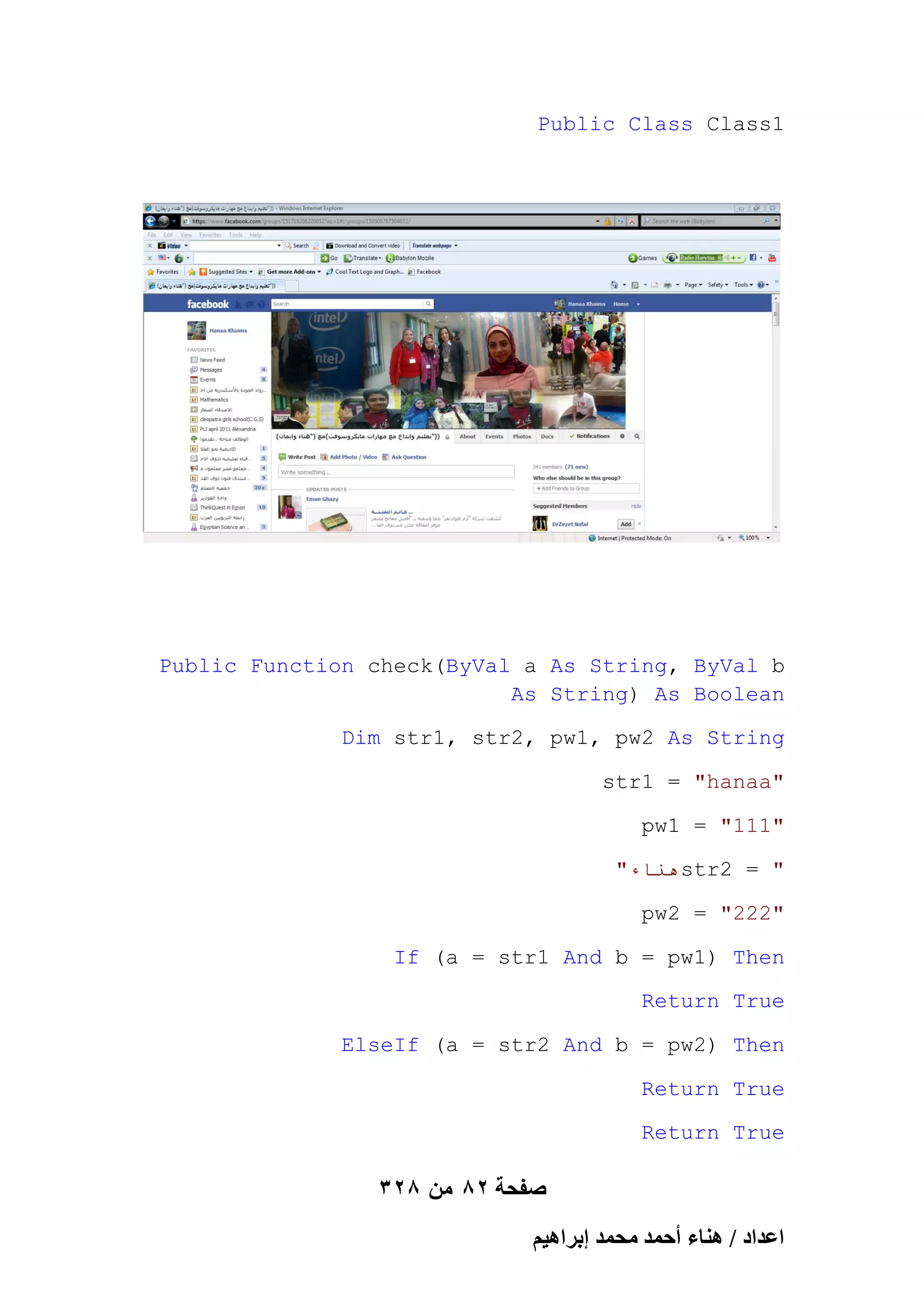 Public Class Class1

Public Function check(ByVal a As String, ByVal b
As String) As Boolean
Dim str1, str2, pw1, pw2 As String
str1 = "hanaa"
pw1 = "111"
"‫هُاء‬str2 = "
pw2 = "222"
If (a = str1 And b = pw1) Then
Return True
ElseIf (a = str2 And b = pw2) Then
Return True
Return True

328 ‫صفحة 28 من‬
ْ٤ٛ‫حػيحى / ٛ٘خء أكٔي ٓلٔي ارَح‬

 