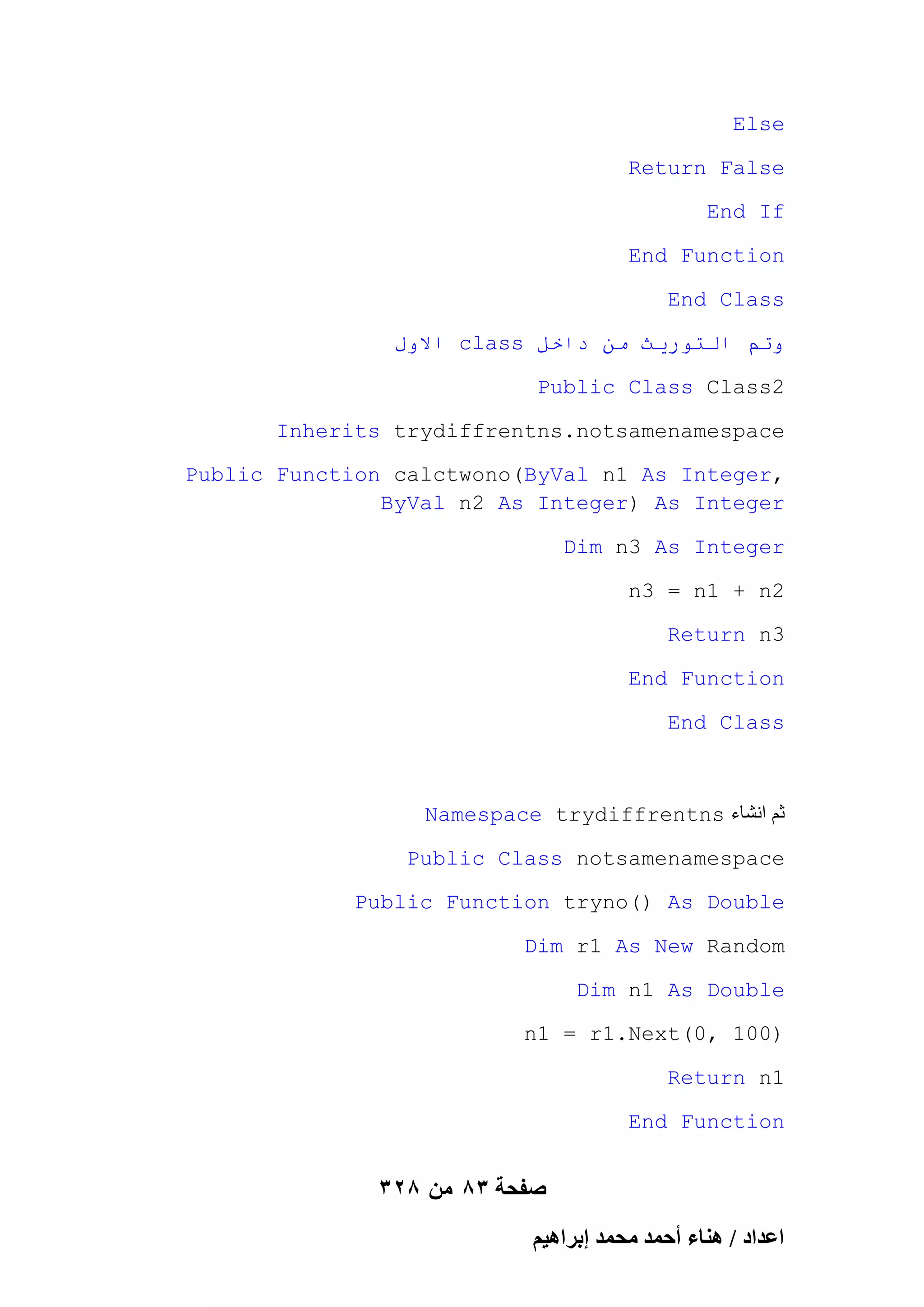 Else
Return False
End If
End Function
End Class
‫ االول‬class ‫وحى انخىريث يٍ داخم‬
Public Class Class2
Inherits trydiffrentns.notsamenamespace
Public Function calctwono(ByVal n1 As Integer,
ByVal n2 As Integer) As Integer
Dim n3 As Integer
n3 = n1 + n2
Return n3
End Function
End Class

Namespace trydiffrentns ‫ثم انشاء‬
Public Class notsamenamespace
Public Function tryno() As Double
Dim r1 As New Random
Dim n1 As Double
n1 = r1.Next(0, 100)
Return n1
End Function

328 ‫صفحة 38 من‬
ْ٤ٛ‫حػيحى / ٛ٘خء أكٔي ٓلٔي ارَح‬

 