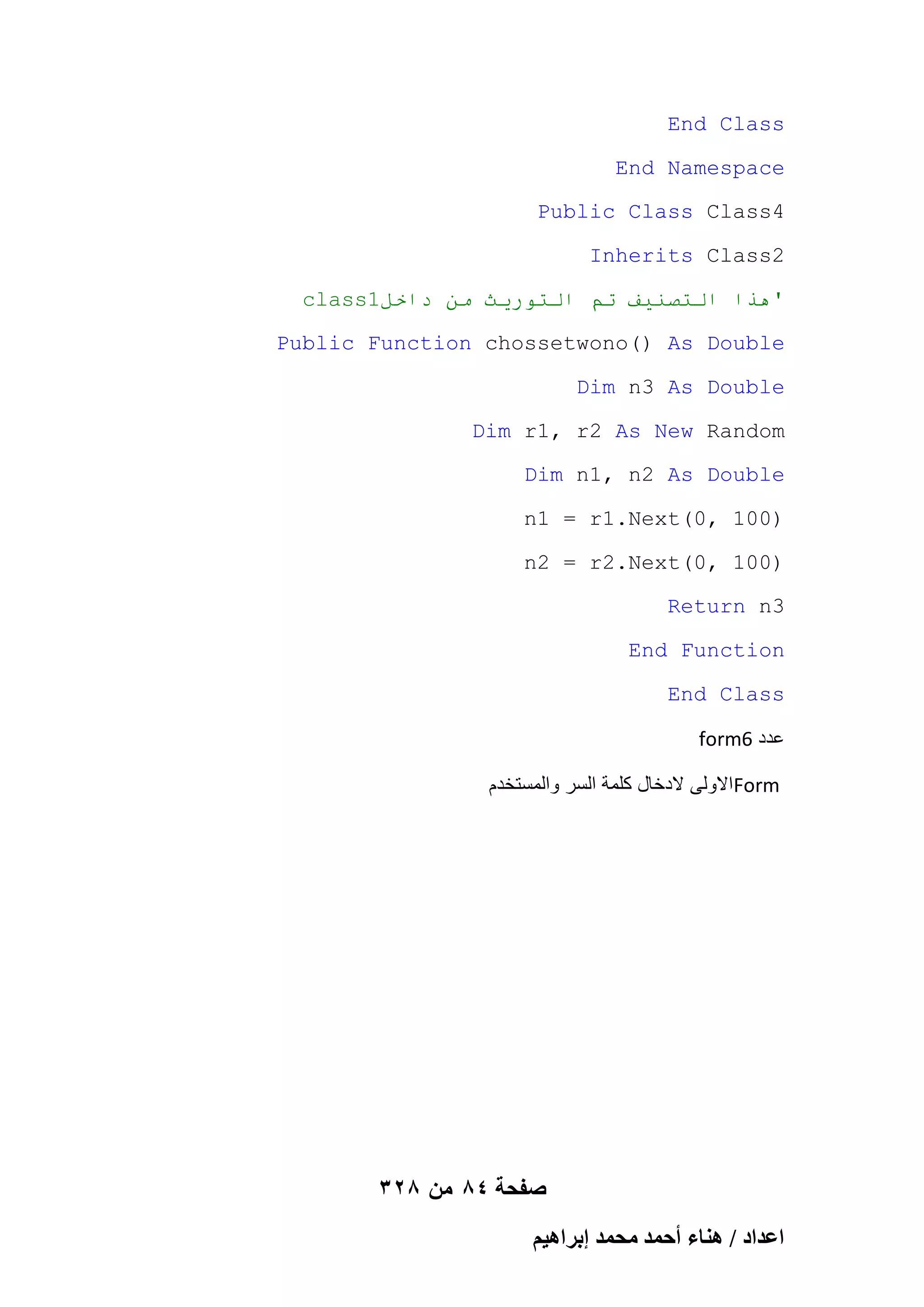 End Class
End Namespace
Public Class Class4
Inherits Class2
class1‫'هذا انخصُيف حى انخىريث يٍ داخم‬
Public Function chossetwono() As Double
Dim n3 As Double
Dim r1, r2 As New Random
Dim n1, n2 As Double
n1 = r1.Next(0, 100)
n2 = r2.Next(0, 100)
Return n3
End Function
End Class
form6 ‫عدد‬
‫ االولى الدخال كلمة السر والمستخدم‬Form

328 ‫صفحة 48 من‬
ْ٤ٛ‫حػيحى / ٛ٘خء أكٔي ٓلٔي ارَح‬

 