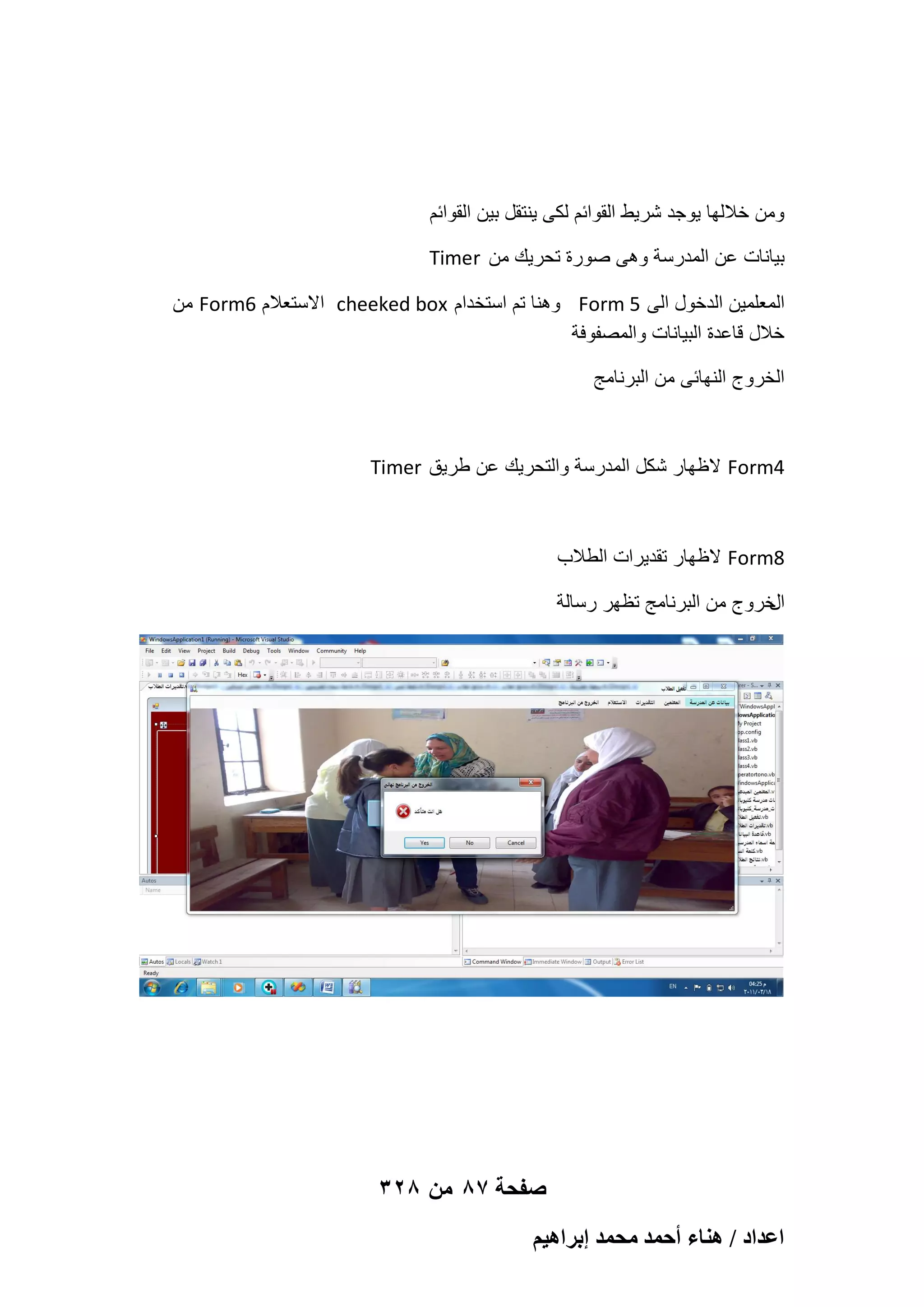 ‫ومن خاللها ٌوجد شرٌط القوابم لكى ٌنتقل بٌن القوابم‬
‫بٌانات عن المدرسة وهى صورة تحرٌك من ‪Timer‬‬
‫المعلمٌن الدخول الى 5 ‪ Form‬وهنا تم استخدام ‪ cheeked box‬االستعالم 6‪ Form‬من‬
‫خالل قاعدة البٌانات والمصفوفة‬
‫الخروج النهابى من البرنامج‬

‫4‪ Form‬الظهار شكل المدرسة والتحرٌك عن طرٌق ‪Timer‬‬

‫8‪ Form‬الظهار تقدٌرات الطالب‬
‫خروج من البرنامج تظهر رسالة‬
‫ال‬

‫صفحة 78 من 823‬
‫حػيحى / ٛ٘خء أكٔي ٓلٔي ارَحٛ٤ْ‬

 