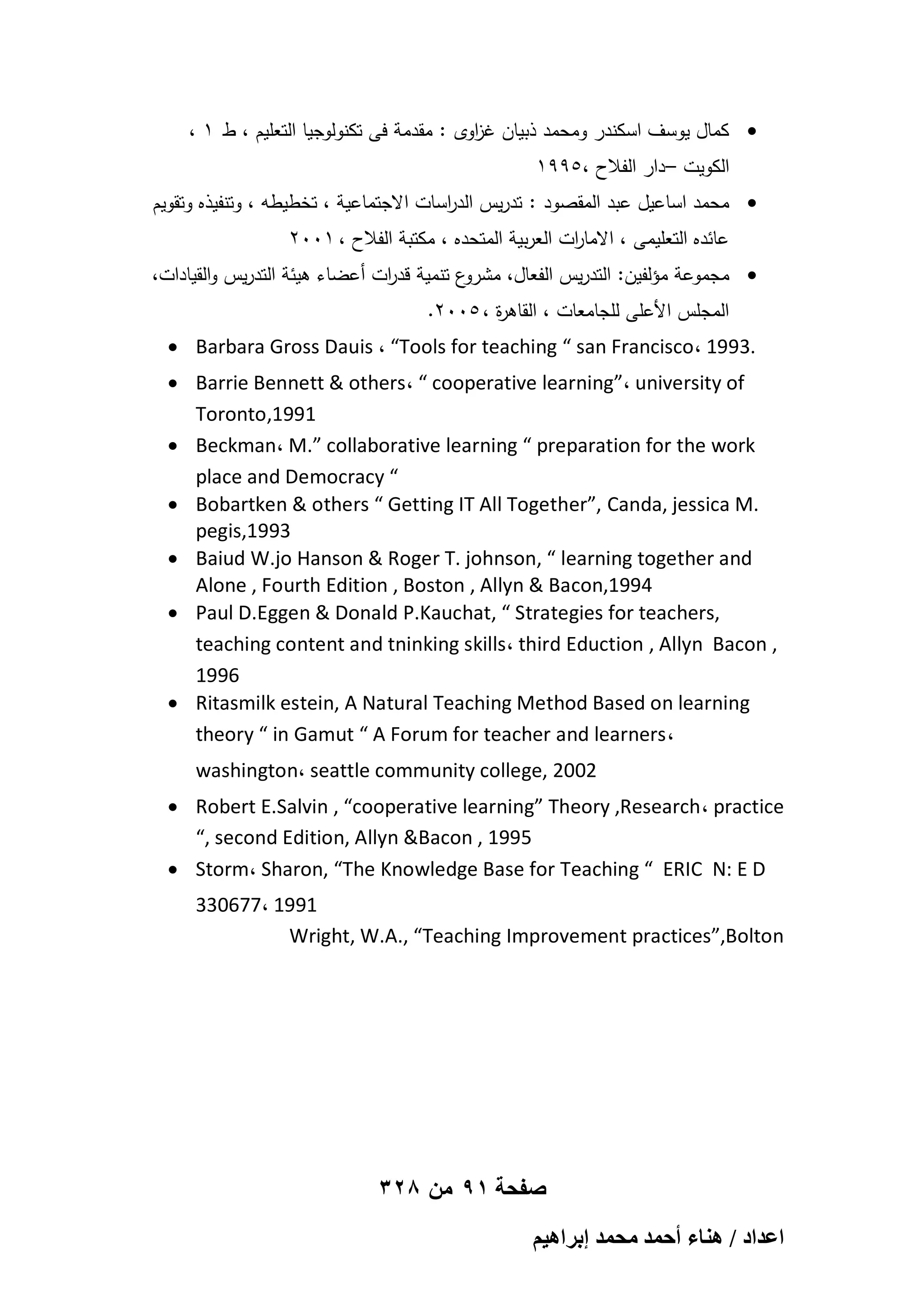 ، 1 ‫ كمال يوسف اسكندر ومحمد ذبيان غ اوى : مقدمة فى تكنولوجيا التعميم ، ط‬
‫ز‬
1995، ‫الكويت – دار الفالح‬

‫ محمد اساعيل عبد المقصود : تدريس الد اسات االجتماعية ، تخطيطو ، وتنفيذه وتقويم‬
‫ر‬
2001 ، ‫عائده التعميمى ، االما ات العربية المتحده ، مكتبة الفالح‬
‫ر‬
،‫ع تنمية قد ات أعضاء ىيئة التدريس والقيادات‬
‫ر‬
‫ مجموعة مؤلفين: التدريس الفعال، مشرو‬
.2005 ، ‫المجمس األعمى لمجامعات ، القاى ة‬
‫ر‬

 Barbara Gross Dauis ، “Tools for teaching “ san Francisco، 1993.
 Barrie Bennett & others، “ cooperative learning”، university of
Toronto,1991
 Beckman، M.” collaborative learning “ preparation for the work
place and Democracy “
 Bobartken & others “ Getting IT All Together”, Canda, jessica M.
pegis,1993
 Baiud W.jo Hanson & Roger T. johnson, “ learning together and
Alone , Fourth Edition , Boston , Allyn & Bacon,1994
 Paul D.Eggen & Donald P.Kauchat, “ Strategies for teachers,
teaching content and tninking skills، third Eduction , Allyn Bacon ,
1996
 Ritasmilk estein, A Natural Teaching Method Based on learning
theory “ in Gamut “ A Forum for teacher and learners،
washington، seattle community college, 2002
 Robert E.Salvin , “cooperative learning” Theory ,Research، practice
“, second Edition, Allyn &Bacon , 1995
 Storm، Sharon, “The Knowledge Base for Teaching “ ERIC N: E D
330677، 1991
Wright, W.A., “Teaching Improvement practices”,Bolton

328 ‫صفحة 19 من‬
ْ٤ٛ‫حػيحى / ٛ٘خء أكٔي ٓلٔي ارَح‬

 