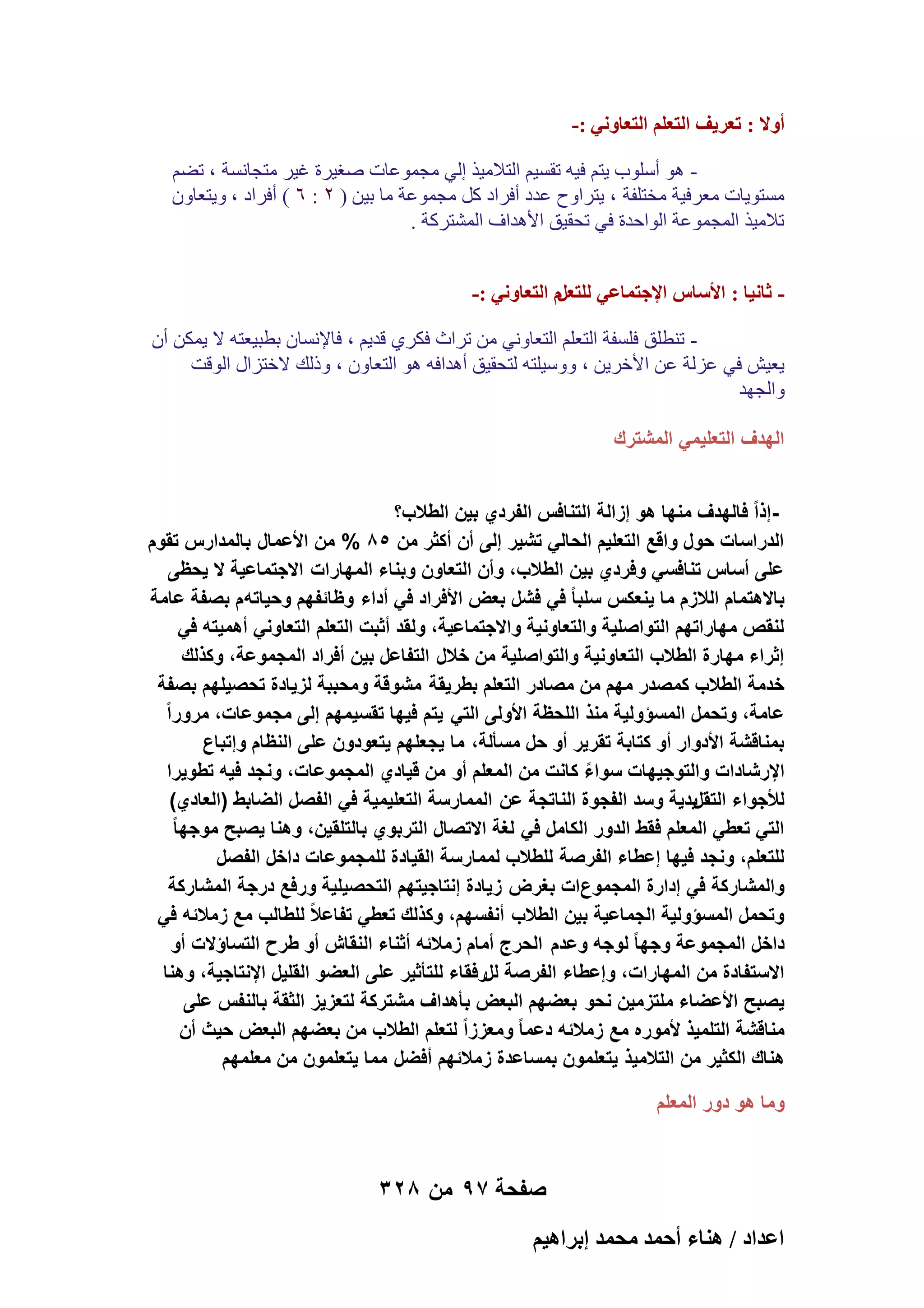 ‫أٝال : طؼَ٣ق حُظؼِْ حُظؼخٝٗ٢ :-‬
‫ ٛٞ أٍِٞة ٣زْ ك٤ٚ روَ٤ْ اُزالٓ٤ن اُ٢ ٓغٔٞػبد ٕـ٤وح ؿ٤و ٓزغبَٗخ ، رْٚ‬‫َٓزٞ٣بد ٓؼوك٤خ ٓقزِلخ ، ٣زواٝػ ػلك أكواك ًَ ٓغٔٞػخ ٓب ث٤ٖ ( ٕ : ٙ ) أكواك ، ٝ٣زؼبٕٝ‬
‫رالٓ٤ن أُغٔٞػخ اُٞاؽلح ك٢ رؾو٤ن األٛلاف أُْزوًخ .‬
‫ ػخٗ٤خ : حألٓخّ حإلؿظٔخػ٢ ُِظؼَّ حُظؼخٝٗ٢ :-‬‫ ر٘طِن كَِلخ اُزؼِْ اُزؼبٝٗ٢ ٖٓ رواس كٌو١ هل٣ْ ، كبإلَٗبٕ ثطج٤ؼزٚ ال ٣ٌٖٔ إٔ‬‫٣ؼ٤ِ ك٢ ػيُخ ػٖ األفو٣ٖ ، ٍٝٝ٤ِزٚ ُزؾو٤ن أٛلاكٚ ٛٞ اُزؼبٕٝ ، ٝمُي الفزياٍ اُٞهذ‬
‫ٝاُغٜل‬
‫الهدؾ التعلٌمً المشترك‬
‫إذاً فالهدؾ منها هو إزالة التنافس الفردي بٌن الطالب؟‬‫الدراسات حول واقع التعلٌم الحالً تشٌر إلى أن أكثر من 58 % من األعمال بالمدارس تقوم‬
‫على أساس تنافسً وفردي بٌن الطالب، وأن التعاون وبناء المهارات االجتماعٌة ال ٌحظى‬
‫باالهتمام الالزم ما ٌنعكس سلبا ً فً فشل بعض األفراد فً أداء وظائفهم وحٌاته م بصفة عامة‬
‫لنقص مهاراتهم التواصلٌة والتعاونٌة واالجتماعٌة، ولقد أثبت التعلم التعاونً أهمٌته فً‬
‫إثراء مهارة الطالب التعاونٌة والتواصلٌة من خالل التفاعل بٌن أفراد المجموعة، وكذلك‬
‫خدمة الطالب كمصدر مهم من مصادر التعلم بطرٌقة مشوقة ومحببة لزٌادة تحصٌلهم بصفة‬
‫عامة، وتحمل المسؤولٌة منذ اللحظة األولى التً ٌتم فٌها تقسٌمهم إلى مجموعات، مروراً‬
‫بمناقشة األدوار أو كتابة تقرٌر أو حل مسألة، ما ٌجعلهم ٌتعودون على النظام وإتباع‬
‫اإلرشادات والتوجٌهات سواء كانت من المعلم أو من قٌادي المجموعات، ونجد فٌه تطوٌرا‬
‫ً‬
‫لألجواء التقلٌدٌة وسد الفجوة الناتجة عن الممارسة التعلٌمٌة فً الفصل الضابط (العادي)‬
‫التً تعطً المعلم فقط الدور الكامل فً لؽة االتصال التربوي بالتلقٌن، وهنا ٌصبح موجها ً‬
‫للتعلم، ونجد فٌها إعطاء الفرصة للطالب لممارسة القٌادة للمجموعات داخل الفصل‬
‫والمشاركة فً إدارة المجموعات بؽرض زٌادة إنتاجٌتهم التحصٌلٌة ورفع درجة المشاركة‬
‫وتحمل المسؤولٌة الجماعٌة بٌن الطالب أنفسهم، وكذلك تعطً تفاعالً للطالب مع زمالئه فً‬
‫داخل المجموعة وجها ً لوجه وعدم الحرج أمام زمالئه أثناء النقاش أو طرح التساؤالت أو‬
‫االستفادة من المهارات، وإعطاء الفرصة للرفقاء للتأثٌر على العضو القلٌل اإلنتاجٌة، وهنا‬
‫ٌصبح األعضاء ملتزمٌن نحو بعضهم البعض بأهداؾ مشتركة لتعزٌز الثقة بالنفس على‬
‫مناقشة التلمٌذ ألموره مع زمالئه دعما ً ومعززاً لتعلم الطالب من بعضهم البعض حٌث أن‬
‫هناك الكثٌر من التالمٌذ ٌتعلمون بمساعدة زمالئهم أفضل مما ٌتعلمون من معلمهم‬
‫وما هو دور المعلم‬

‫صفحة 79 من 823‬
‫حػيحى / ٛ٘خء أكٔي ٓلٔي ارَحٛ٤ْ‬

 