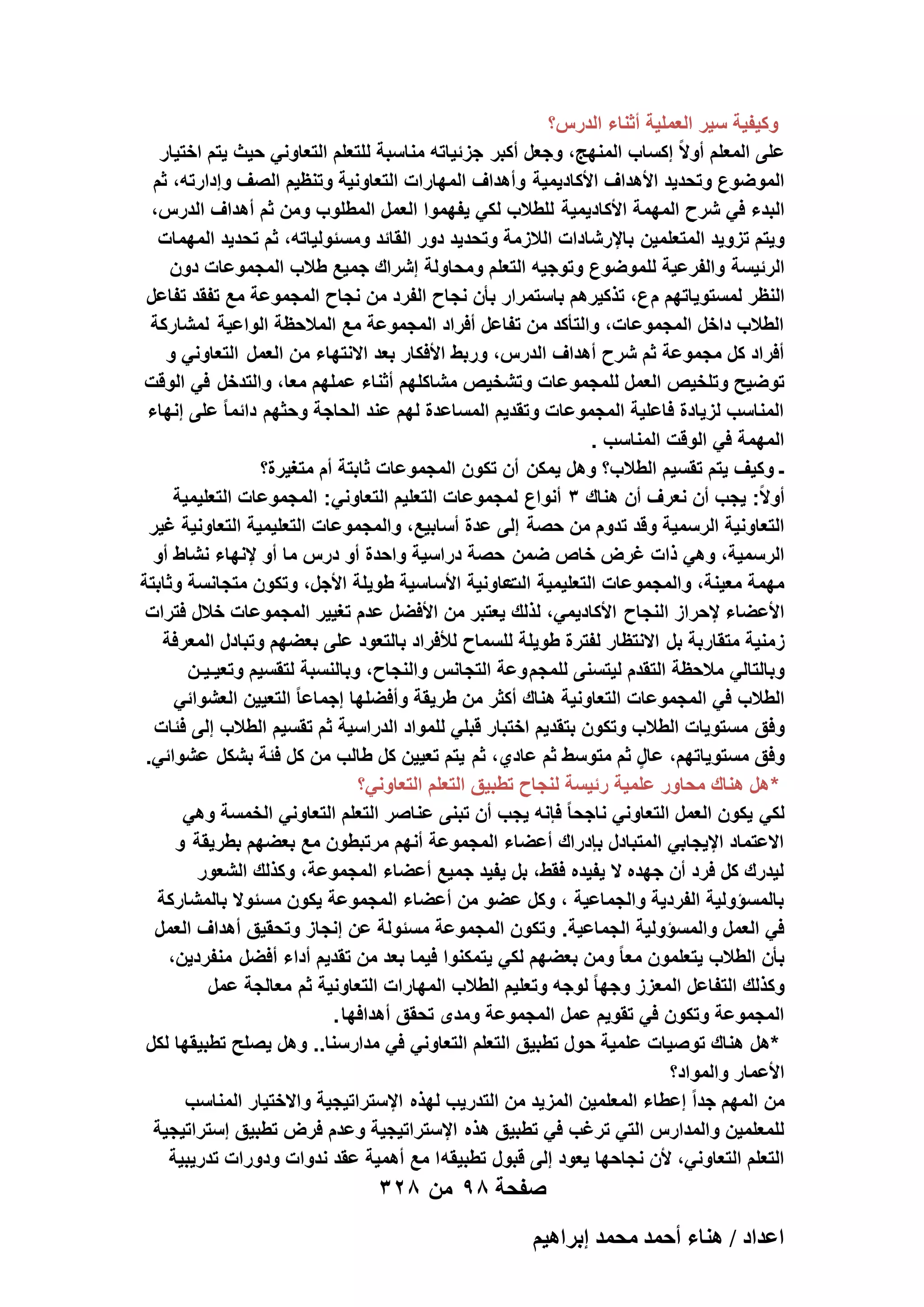 ‫وكٌفٌة سٌر العملٌة أثناء الدرس؟‬
‫على المعلم أوالً إكساب المنهج، وجعل أكبر جزئٌاته مناسبة للتعلم التعاونً حٌث ٌتم اختٌار‬
‫الموضوع وتحدٌد األهداؾ األكادٌمٌة وأهداؾ المهارات التعاونٌة وتنظٌم الصؾ وإدارته، ثم‬
‫البدء فً شرح المهمة األكادٌمٌة للطالب لكً ٌفهموا العمل المطلوب ومن ثم أهداؾ الدرس،‬
‫وٌتم تزوٌد المتعلمٌن باإلرشادات الالزمة وتحدٌد دور القائد ومسئولٌاته، ثم تحدٌد المهمات‬
‫الرئٌسة والفرعٌة للموضوع وتوجٌه التعلم ومحاولة إشراك جمٌع طالب المجموعات دون‬
‫النظر لمستوٌاتهم م ع، تذكٌرهم باستمرار بأن نجاح الفرد من نجاح المجموعة مع تفقد تفاعل‬
‫الطالب داخل المجموعات، والتأكد من تفاعل أفراد المجموعة مع المالحظة الواعٌة لمشاركة‬
‫أفراد كل مجموعة ثم شرح أهداؾ الدرس، وربط األفكار بعد االنتهاء من العمل التعاونً و‬
‫توضٌح وتلخٌص العمل للمجمو عات وتشخٌص مشاكلهم أثناء عملهم معا، والتدخل فً الوقت‬
‫المناسب لزٌادة فاعلٌة المجموعات وتقدٌم المساعدة لهم عند الحاجة وحثهم دائما ً على إنهاء‬
‫المهمة فً الوقت المناسب .‬
‫ـ وكٌؾ ٌتم تقسٌم الطالب؟ وهل ٌمكن أن تكون المجموعات ثابتة أم متؽٌرة؟‬
‫أوالً: ٌجب أن نعرؾ أن هناك 3 أنواع لمجموعات التعلٌم التعاونً: المجموعات التعلٌمٌة‬
‫التعاونٌة الرسمٌة وقد تدوم من حصة إلى عدة أسابٌع، والمجموعات التعلٌمٌة التعاونٌة ؼٌر‬
‫الرسمٌة، وهً ذات ؼرض خاص ضمن حصة دراسٌة واحدة أو درس ما أو إلنهاء نشاط أو‬
‫مهمة معٌنة، والمجموعات التعلٌمٌة عاونٌة األساسٌة طوٌلة األجل، وتكون متجانسة وثابتة‬
‫الت‬
‫األعضاء إلحراز النجاح األكادٌمً، لذلك ٌعتبر من األفضل عدم تؽٌٌر المجموعات خالل فترات‬
‫زمنٌة متقاربة بل االنتظار لفترة طوٌلة للسماح لألفراد بالتعود على بعضهم وتبادل المعرفة‬
‫وبالتالً مالحظة التقدم لٌتسنى للمجم وعة التجانس والنجاح، وبالنسبة لتقسٌم وتعٌـٌـن‬
‫الطالب فً المجموعات التعاونٌة هناك أكثر من طرٌقة وأفضلها إجماعا ً التعٌٌن العشوائً‬
‫وفق مستوٌات الطالب وتكون بتقدٌم اختبار قبلً للمواد الدراسٌة ثم تقسٌم الطالب إلى فئات‬
‫وفق مستوٌاتهم، عال ثم متوسط ثم عادي، ثم ٌتم تعٌٌن كل طالب من كل فئة بشكل عشوائً.‬
‫ٍ‬
‫* هل هناك محاور علمٌة رئٌسة لنجاح تطبٌق التعلم التعاونً؟‬
‫لكً ٌكون العمل التعاونً ناجحا ً فإنه ٌجب أن تبنى عناصر التعلم التعاونً الخمسة وهً‬
‫االعتماد اإلٌجابً المتبادل بإدراك أعضاء المجموعة أنهم مرتبطون مع بعضهم بطرٌقة و‬
‫لٌدرك كل فرد أن جهده ال ٌفٌده فقط، بل ٌفٌد جمٌع أعضاء المجموعة، وكذلك الشعور‬
‫بالمسؤولٌة الفردٌة والجماعٌة ، وكل عضو من أعضاء المجموعة ٌكون مسئوال بالمشاركة‬
‫فً العمل والمسؤولٌة الجماعٌة. وتكون المجموعة مسئولة عن إنجاز وتحقٌق أهداؾ العمل‬
‫بأن الطالب ٌتعلمون معا ً ومن بعضهم لكً ٌتمكنوا فٌما بعد من تقدٌم أداء أفضل منفردٌن،‬
‫وكذلك التفاعل المعزز وجها ً لوجه وتعلٌم الطالب المهارات التعاونٌة ثم معالجة عمل‬
‫المجموعة وتكون فً تقوٌم عمل المجموعة ومدى تحقق أهدافها .‬
‫*هل هناك توصٌات علمٌة حول تطبٌق التعلم التعاونً فً مدارسنا.. وهل ٌصلح تطبٌقها لكل‬
‫األعمار والمواد؟‬
‫من المهم جداً إعطاء المعلمٌن المزٌد من التدرٌب لهذه اإلستراتٌجٌة واالختٌار المناسب‬
‫للمعلمٌن والمدارس التً ترؼب فً تطبٌق هذه اإلستراتٌجٌة وعدم فرض تطبٌق إستراتٌجٌة‬
‫التعلم التعاونً، ألن نجاحها ٌعود إلى قبول تطبٌقه ا مع أهمٌة عقد ندوات ودورات تدرٌبٌة‬

‫صفحة 89 من 823‬
‫حػيحى / ٛ٘خء أكٔي ٓلٔي ارَحٛ٤ْ‬

 