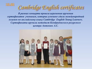 В рамках концерта прошла церемония вручения
сертификатов ученикам, которые успешно сдали международный
экзамен по английскому языку Cambridge English Young Learners.
Сертификаты вручила методист Кембриджского ресурсного
центра Антонюк А.С.

 