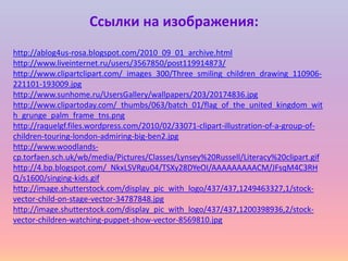 Ссылки на изображения:
http://ablog4us-rosa.blogspot.com/2010_09_01_archive.html
http://www.liveinternet.ru/users/3567850/post119914873/
http://www.clipartclipart.com/_images_300/Three_smiling_children_drawing_110906221101-193009.jpg
http://www.sunhome.ru/UsersGallery/wallpapers/203/20174836.jpg
http://www.clipartoday.com/_thumbs/063/batch_01/flag_of_the_united_kingdom_wit
h_grunge_palm_frame_tns.png
http://raquelgf.files.wordpress.com/2010/02/33071-clipart-illustration-of-a-group-ofchildren-touring-london-admiring-big-ben2.jpg
http://www.woodlandscp.torfaen.sch.uk/wb/media/Pictures/Classes/Lynsey%20Russell/Literacy%20clipart.gif
http://4.bp.blogspot.com/_NkxLSVRgu04/TSXy28DYeOI/AAAAAAAAACM/JFsqM4C3RH
Q/s1600/singing-kids.gif
http://image.shutterstock.com/display_pic_with_logo/437/437,1249463327,1/stockvector-child-on-stage-vector-34787848.jpg
http://image.shutterstock.com/display_pic_with_logo/437/437,1200398936,2/stockvector-children-watching-puppet-show-vector-8569810.jpg

 