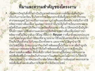 ที่มาและความสาคัญของโครงงาน
• เนื่องจากปั จจุบนสิ่งที่ถือว่าเป็ นปั ญหาหลักของประชากรทัวโลกนันคือปั ญหา
ั
่
่
เกี่ยวกับภาวะโลกร้ อน ซึงเกิดจากก๊ าซเรื อนกระจกที่เพิ่มขึ ้นจากการทากิจกรรม
่
ต่างๆของมนุษย์ ไม่วาจะเป็ นการเผาผลาญถ่านหินและเชื ้อเพลิง รวมไปถึงการใช้
่
ทรัพยากรอย่างสิ ้นเปลือง ในแต่ละการกระทานันก่อให้ เกิดก๊ าซเรื อนกระจกหลาย
้
ชนิดที่เป็ นสาเหตุทาให้ เกิดภาวะโลกร้ อนที่รุนแรงมากขึ ้น เราได้ ตระหนักถึงปั ญหา
นี ้จึงมีการลดการใช้ พลังงานและลดการใช้ ทรัพยากรอย่างสิ ้นเปลืองโดยการนา
ทรัพยากรที่ไม่ใช้ นากลับมาใช้ ใหม่ ที่เรี ยกว่า Reuse การที่เราทิ ้งขยะทุกประเภท
รวมกันโดยไม่แยกนันทาให้ ขยะที่สามารถนามาใช้ ใหม่ได้ และขยะที่สามารถนาไป
้
รี ไซเคิลได้ ถกทิ ้งรวมไปกับขยะเปี ยกทังหลาย และอาจจะไม่ได้ ถกนามาใช้
ู
้
ู
ประโยชน์ได้ อีก ถ้ าขยะถูกเผาก็จะเกิดก๊ าซพิษลอยขึ ้นไปในอากาศ หรื อถ้ าถูกฝั ง
กระบวนการย่อยสลายก็จะทาให้ เกิดก๊ าซพิษลอยขึ ้นไปในอากาศ ซึงจะเป็ น
่
อันตรายต่อสิ่งแวดล้ อม ดังนันจึงมีการจัดทาโครงงานนี ้ขึ ้นโดยการนากระดาษ
้
หนังสือพิมพ์ซงมีการผลิตเป็ นจานวนมากในแต่ละวันและไม่มีการนาไปใช้ ตอให้
ึ่
่
เกิดประโยชน์ นามาดัดแปลงเป็ นกล่องใส่ของเพื่อเป็ นการเพิ่มคุณค่าของกระดาษ
หนังสือพิมพ์ และส่งเสริมการใช้ เวลาว่างให้ เกิดประโยชน์

 