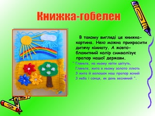 В такому вигляді це книжкакартина. Нею можна прикрасити
дитячу кімнату. А жовтоблакитний колір символізує
прапор нашої держави.
“ Гляньте, на ньому квіти цвітуть,
Гляньте, жита в ньому золото ллють
З жита й волошок наш прапор ясний
З неба і сонця, як день весняний ”.

 
