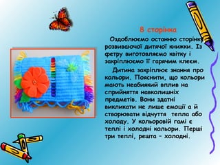 8 сторінка
Оздоблюємо останню сторінку
розвиваючої дитячої книжки. Із
фетру виготовляємо квітку і
закріплюємо її гарячим клеєм.
Дитина закріплює знання про
кольори. Пояснити, що кольори
мають неабиякий вплив на
сприйняття навколишніх
предметів. Вони здатні
викликати не лише емоції а й
створювати відчуття тепла або
холоду. У кольоровій гамі є
теплі і холодні кольори. Перші
три теплі, решта – холодні.

 