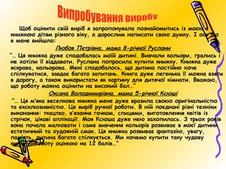 Щоб оцінити свій виріб я запропонувала познайомитись із моєю
книжкою дітям різного віку, а дорослим написати свою думку. І ось що
в мене вийшло:
Любов Петрівна, мама 8-річної Руслани
“… Ця книжка дуже сподобалась моїй дитині. Вивчали кольори, грались і
не хотіли її віддавати. Руслана попросила купити книжку. Книжка дуже
яскрава, кольорова. Мені сподобалось, що дитина постійно хоче
спілкуватися, завдає багато запитань. Книга дуже легенька її можна взяти
в дорогу, а також використати як картину для дитячої кімнати. Вважаю,
що роботу можна оцінити на високий бал…”
Оксана Володимирівна, мама 5-річної Ксюші
“… Ця м'яка веселкова книжка мене дуже вразила своєю оригінальністю
та ексклюзивністю. Це виріб ручної роботи. В ній поєднані різні техніки
виконання: ткацтво, в'язання гачком, спицями, виготовлення квітів із
стрічок, цікаві аплікації. Моя Ксюша дуже нею захопилась. З трьох років
вона почала малювати і саме вивчення кольорів розвиває в моєї дитини
естетичний та художній смак. Ця книжка розвиває фантазію, увагу,
пам’ять, дитина багато спілкується. Ми хочемо купити таку чудову
книжку. Роботу оцінюю на 12 балів…”

 