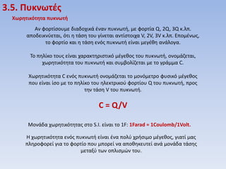 3.5. Πυκνωτζσ
Χωρητικότητα πυκνωτή
Αν φορτίςουμε διαδοχικά ζναν πυκνωτι, με φορτία Q, 2Q, 3Q κ.λπ.
αποδεικνφεται, ότι θ τάςθ του γίνεται αντίςτοιχα V, 2V, 3V κ.λπ. Επομζνωσ,
το φορτίο και θ τάςθ ενόσ πυκνωτι είναι μεγζκθ ανάλογα.
Το πθλίκο τουσ είναι χαρακτθριςτικό μζγεκοσ του πυκνωτι, ονομάηεται,
χωρθτικότθτα του πυκνωτι και ςυμβολίηεται με το γράμμα C.
Χωρθτικότθτα C ενόσ πυκνωτι ονομάηεται το μονόμετρο φυςικό μζγεκοσ
που είναι ίςο με το πθλίκο του θλεκτρικοφ φορτίου Q του πυκνωτι, προσ
τθν τάςθ V του πυκνωτι.

C = Q/V
Μονάδα χωρθτικότθτασ ςτο S.I. είναι το 1F: 1Farad = 1Coulomb/1Volt.
Η χωρθτικότθτα ενόσ πυκνωτι είναι ζνα πολφ χριςιμο μζγεκοσ, γιατί μασ
πλθροφορεί για το φορτίο που μπορεί να αποκθκευτεί ανά μονάδα τάςθσ
μεταξφ των οπλιςμών του.

 