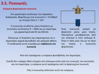 3.5. Πυκνωτζσ
Ενζργεια φορτιςμζνου πυκνωτή
Στο εργαςτιριο εκτελοφμε τθν παρακάτω
διαδικαςία. Φορτίηουμε ζνα πυκνωτι C = 25.000μF
με ςυνεχι τάςθ V = 12V.
Ο πυκνωτισ ςυνδζεται μζςω διακόπτθ με
αντιςτάτθ αντίςταςθσ R = 100Ω και με λαμπτιρα
(με χαρακτθριςτικά 6V και 60mA).
Κλείνουμε το διακόπτθ και παρατθροφμε ότι ο
λαμπτιρασ αρχικά φωτοβολεί και γριγορα ςβινει.
Τθ διαδικαςία αυτι ονομάηουμε εκφόρτιςη του
πυκνωτή.

Ζνασ πυκνωτισ μπορεί να
φορτιςτεί μζςω μιασ πθγισ.
Ηλεκτρόνια μεταφζρονται από
τον οπλιςμό Α ςτον οπλιςμό Β.
Όταν θ τάςθ γίνει ίςθ με τθ τάςθ
τθσ
πθγισ,
ο
πυκνωτισ
φορτίςτθκε.

Από ποφ προζρχεται θ ενζργεια φωτοβολίασ του λαμπτιρα;
Επειδι δεν υπάρχει άλλο ςτοιχείο ςτο κφκλωμα εκτόσ από τον πυκνωτι, τον αντιςτάτθ
και τον λαμπτιρα, θ ενζργεια αυτι προζρχεται από το φορτιςμζνο πυκνωτι.
Πώσ ο πυκνωτισ απζκτθςε αυτι τθν ενζργεια;

 