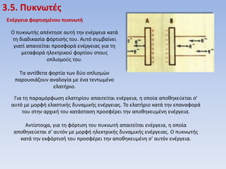 3.5. Πυκνωτζσ
Ενζργεια φορτιςμζνου πυκνωτή
Ο πυκνωτισ απζκτθςε αυτι τθν ενζργεια κατά
τθ διαδικαςία φόρτιςισ του. Αυτό ςυμβαίνει
γιατί απαιτείται προςφορά ενζργειασ για τθ
μεταφορά θλεκτρικοφ φορτίου ςτουσ
οπλιςμοφσ του.
Τα αντίκετα φορτία των δφο οπλιςμών
παρουςιάηουν αναλογία με ζνα τεντωμζνο
ελατιριο.
Για τθ παραμόρφωςθ ελατθρίου απαιτείται ενζργεια, θ οποία αποκθκεφεται ς'
αυτό με μορφι ελαςτικισ δυναμικισ ενζργειασ. Το ελατιριο κατά τθν επαναφορά
του ςτθν αρχικι του κατάςταςθ προςφζρει τθν αποκθκευμζνθ ενζργεια.

Αντίςτοιχα, για τθ φόρτιςθ του πυκνωτι απαιτείται ενζργεια, θ οποία
αποκθκεφεται ς' αυτόν με μορφι θλεκτρικισ δυναμικισ ενζργειασ. Ο πυκνωτισ
κατά τθν εκφόρτιςι του προςφζρει τθν αποκθκευμζνθ ς' αυτόν ενζργεια.

 