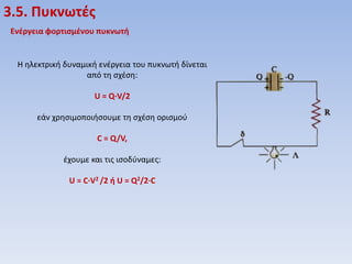3.5. Πυκνωτζσ
Ενζργεια φορτιςμζνου πυκνωτή

Η θλεκτρικι δυναμικι ενζργεια του πυκνωτι δίνεται
από τθ ςχζςθ:
U = Q·V/2
εάν χρθςιμοποιιςουμε τθ ςχζςθ οριςμοφ
C = Q/V,
ζχουμε και τισ ιςοδφναμεσ:
U = C·V2 /2 ή U = Q2/2·C

 