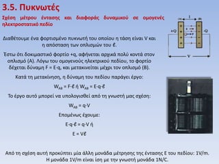 3.5. Πυκνωτζσ
Σχζςη μζτρου ζνταςησ και διαφοράσ δυναμικοφ ςε ομογενζσ
ηλεκτροςτατικό πεδίο
Διακζτουμε ζνα φορτιςμζνο πυκνωτι του οποίου θ τάςθ είναι V και
θ απόςταςθ των οπλιςμών του ℓ.

Ζςτω ότι δοκιμαςτικό φορτίο +q, αφινεται αρχικά πολφ κοντά ςτον
οπλιςμό (Α). Λόγω του ομογενοφσ θλεκτρικοφ πεδίου, το φορτίο
δζχεται δφναμθ F = E·q, και μετακινείται μζχρι τον οπλιςμό (Β).
Κατά τθ μετακίνθςθ, θ δφναμθ του πεδίου παράγει ζργο:
WAB = F·ℓ ι WAB = E·q·ℓ
To ζργο αυτό μπορεί να υπολογιςκεί από τθ γνωςτι μασ ςχζςθ:
WAB = q·V
Επομζνωσ ζχουμε:
E·q·ℓ = q·V ι
E = Vℓ

Από τθ ςχζςθ αυτι προκφπτει μία άλλθ μονάδα μζτρθςθσ τθσ ζνταςθσ Ε του πεδίου: 1V/m.
Η μονάδα 1V/m είναι ίςθ με τθν γνωςτι μονάδα 1N/C.

 