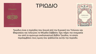 ΤΡΙΩΔΙΟ

Τριώδιο είναι η περίοδος που ξεκινά από την Κυριακή του Τελώνου και
Φαρισαίου και τελειώνει το Μεγάλο Σάββατο. Έχει πάρει την ονομασία
του από το ομώνυμο εκκλησιαστικό βιβλίο Τριώδιο, το οποίο
περιλαμβάνει τους ύμνος που ψάλλονται αυτήν την περίοδο.

 