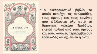 • Το εκκλησιαστικό βιβλίο το
οποίο περιέχει τις ακολουθίες,
τους ύμνους και τους κανόνες
που ψάλλονται όλο αυτό το
διάστημα καλείται Τριώδιον,
επειδή πολλοί από τους ύμνους
και τους κανόνες περιλαμβάνουν
τρεις ωδές και όχι εννέα ή οκτώ.

 