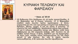 ΚΥΡΙΑΚΗ ΤΕΛΩΝΟΥ ΚΑΙ
ΦΑΡΙΣΑΙΟΥ
• Λουκ. ιη’ 10-14
• 10 ἄνθρωποι δύο ἀνέβησαν εἰς τὸ ἱερὸν προσεύξασθαι, ὁ
εἷς Φαρισαῖος καὶ ὁ ἕτερος τελώνης. 11 ὁ Φαρισαῖος
σταθεὶς πρὸς ἑαυτὸν ταῦτα προσηύχετο· ὁ Θεός,
εὐχαριστῶ σοι ὅτι οὐκ εἰμὶ ὥσπερ οἱ λοιποὶ τῶν ἀνθρώπων,
ἅρπαγες, ἄδικοι, μοιχοί, ἢ καὶ ὡς οὗτος ὁ τελώνης· 12
νηστεύω δὶς τοῦ σαββάτου, ἀποδεκατῶ πάντα ὅσα κτῶμαι.
13 καὶ ὁ τελώνης μακρόθεν ἑστὼς οὐκ ἤθελεν οὐδὲ τοὺς
ὀφθαλμοὺς εἰς τὸν οὐρανὸν ἐπᾶραι, ἀλλ᾿ ἔτυπτεν εἰς τὸ
στῆθος αὐτοῦ λέγων· ὁ Θεός, ἱλάσθητί μοι τῷ ἁμαρτωλῷ.
14 λέγω ὑμῖν, κατέβη οὗτος δεδικαιωμένος εἰς τὸν οἶκον
αὐτοῦ ἢ γὰρ ἐκεῖνος· ὅτι πᾶς ὁ ὑψῶν ἑαυτὸν
ταπεινωθήσεται, ὁ δὲ ταπεινῶν ἑαυτὸν ὑψωθήσεται.

 