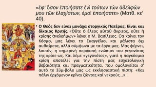 «ἐφ' ὅσον ἐποιήσατε ἑνὶ τούτων τῶν ἀδελφῶν
μου τῶν ἐλαχίστων, ἐμοὶ ἐποιήσατε» (Ματθ. κε'
40).
• Ο Θεός δεν είναι μονάχα στοργικός Πατέρας. Είναι και
δίκαιος Κριτής. «Οὔτε ὁ ἔλεος αὐτοῦ ἄκριτος, οὔτε ἡ
κρίσης ἀνελεήμων» λέγει ο Μ. Βασίλειος. Θα κρίνει τον
Κόσμο, μας λέγει το Ευαγγέλιο, και μάλιστα όχι
αυθαίρετα, αλλά σύμφωνα με τα έργα μας. Μας φέρνει,
λοιπόν, η σημερινή περικοπή ενώπιον του γεγονότος
της κρίσε­ως. Και λέμε «γεγονότος», γιατί η παγκόσμια
κρίση αποτελεί για την πίστη μας εσχατολογική
βεβαιότητα και πραγματικότητα, που ομολογείται σ'
αυτό το Σύμ­βολο μας ως εκκλησιαστική πίστη: «Και
πάλιν ἐρχόμενον κρῖναι ζῶντας καί νεκρούς...».

 