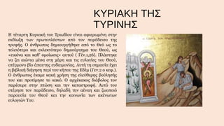 ΚΥΡΙΑΚΗ ΤΗΣ
ΤΥΡΙΝΗΣ
Η τέταρτη Κυριακή του Τριωδίου είναι αφιερωμένη στην
εκδίωξη των πρωτοπλάστων από τον παράδεισο της
τρυφής. Ο άνθρωπος δημιουργήθηκε από το Θεό ως το
τελειότερο και εκλεκτότερο δημιούργημα του Θεού, ως
«εικόνα και καθ' ομοίωσις» αυτού ( Γέν.1,26). Πλάστηκε
να ζει αιώνια μέσα στη χάρη και τις ευλογίες του Θεού,
ατέρμονο βίο άπαυτης ευδαιμονίας. Αυτή τη σημασία έχει
η βιβλική διήγηση περί του κήπου της Εδέμ (Γεν.2 ο κεφ.).
Ο άνθρωπος έκαμε κακή χρήση της ελεύθερης βούλησής
του και προτίμησε το κακό. Ο αρχέκακος διάβολος τον
παρέσυρε στην πτώση και την καταστροφή. Αυτό του
στέρησε τον παράδεισο, δηλαδή την αέναη και ζωοποιό
παρουσία του Θεού και την κοινωνία των ακένωτων
ευλογιών Του.

 