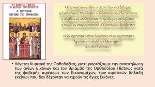 • Λέγεται Κυριακή της Ορθοδοξίας, γιατί γιορτάζουμε την αναστήλωση
των αγίων Εικόνων και τον θρίαμβο της Ορθοδόξου Πίστεως κατά
της φοβερής αιρέσεως των Εικονομάχων, των αιρετικών δηλαδή
εκείνων που δεν δέχονταν να τιμούν τις άγιες Εικόνες.

 