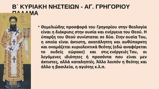 Β΄ ΚΥΡΙΑΚΗ ΝΗΣΤΕΙΩΝ - ΑΓ. ΓΡΗΓΟΡΙΟΥ
ΠΑΛΑΜΑ
• Θεμελιώδης προσφορά του Γρηγορίου στην θεολογία
είναι η διάκρισις στην ουσία και ενέργεια του Θεού. Η
ύπαρξη του Θεού συνίσταται σε δύο. Στην ουσία Του,
η οποία είναι άκτιστη, ακατάληπτη και αυθύπαρκτη
και ονομάζεται κυριολεκτικά θεότης (εδώ αναφέρεται
το ουδείς εώρακε) και στις ενέργειές Του, οι
λεγόμενες ιδιότητες ή προσόντα που είναι μεν
άκτιστες, αλλά καταληπτές. Άλλο λοιπόν η θεότης και
άλλο η βασιλεία, η αγιότης κ.λ.π.

 