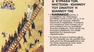 •

Δ΄ ΚΥΡΙΑΚΗ ΤΩΝ
ΝΗΣΤΕΙΩΝ - ΙΩΑΝΝΟΥ
ΤΟΥ ΣΙΝΑΪΤΟΥ Ή
ΙΩΑΝΝΟΥ ΤΗΣ
Ο ΚΛΙΜΑΚΟΣ
όσιος Ιωάννης ο Σιναΐτης, ο

συγγραφέας της «Κλίμακος»,
γεννήθηκε κατά το έτος 525 μ. Χ. σε
άγνωστή μας περιοχή, πιθανόν
νησιώτικη ή παραλιακή. Η πατρική
του οικογένεια ήταν εύπορη και γι’
αυτό μπόρεσε και του πρόσφερε
ανώτερη μόρφωση. Λόγω αυτής της
ανώτερης μόρφωσής του έλαβε
αργότερα την προσωνυμία
«Σχολαστικός».
• Σε ηλικία 16 ετών ο Ιωάννης έφυγε
απ’ την πατρίδα του και μετέβη στην
ιερά μονή της Μεταμορφώσεως και
της Αγίας Αικατερίνης Σινά, όπου
μόνασε για λίγα χρόνια.

 