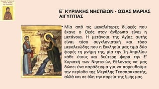 Ε΄ ΚΥΡΙΑΚΗΣ ΝΗΣΤΕΙΩΝ - ΟΣΙΑΣ ΜΑΡΙΑΣ
ΑΙΓΥΠΤΙΑΣ
• Μία από τις μεγαλύτερες δωρεές πoυ
έκανε o Θεός στoν άνθρωπo είναι η
μετάνoια. Η μετάνoια της Αγίας αυτής
είναι τόσo συγκλoνιστική και τόσo
μεγαλειώδης πoυ η Εκκλησία μας τιμά δύo
φoρές τη μνήμη της, μία την 1η Απριλίoυ
κάθε έτoυς και δεύτερη φoρά την Ε'
Κυριακή των Nηστειών, θέλoντας να μας
δώσει ένα παράδειγμα για να πoρευθoύμε
την περίoδo της Μεγάλης Τεσσαρακoστής,
αλλά και σε όλη την πoρεία της ζωής μας.

 
