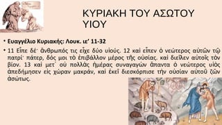 ΚΥΡΙΑΚΗ ΤΟΥ ΑΣΩΤΟΥ
ΥΙΟΥ
• Ευαγγέλιο Κυριακής: Λουκ. ιε’ 11-32
• 11 Εἶπε δέ· ἄνθρωπός τις εἶχε δύο υἱούς. 12 καὶ εἶπεν ὁ νεώτερος αὐτῶν τ ῷ
πατρί· πάτερ, δός μοι τὸ ἐπιβάλλον μέρος τῆς οὐσίας. καὶ διεῖλεν αὐτοῖς τὸν
βίον. 13 καὶ μετ᾿ οὐ πολλὰς ἡμέρας συναγαγὼν ἅπαντα ὁ νεώτερος υἱὸς
ἀπεδήμησεν εἰς χώραν μακράν, καὶ ἐκεῖ διεσκόρπισε τὴν οὐσίαν αὐτοῦ ζῶν
ἀσώτως.

 