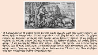 • 14 δαπανήσαντος δὲ αὐτοῦ πάντα ἐγένετο λιμὸς ἰσχυρὸς κατὰ τὴν χώραν ἐκείνην, καὶ
αὐτὸς ἤρξατο ὑστερεῖσθαι. 15 καὶ πορευθεὶς ἐκολλήθη ἑνὶ τῶν πολιτῶν τῆς χώρας
ἐκείνης, καὶ ἔπεμψεν αὐτὸν εἰς τοὺς ἀγροὺς αὐτοῦ βόσκειν χοίρους. 16 καὶ ἐπεθύμει
γεμίσαι τὴν κοιλίαν αὐτοῦ ἀπὸ τῶν κερατίων ὧν ἤσθιον οἱ χοῖροι, καὶ οὐδεὶς ἐδίδου
αὐτῷ. 17 εἰς ἑαυτὸν δὲ ἐλθὼν εἶπε· πόσοι μίσθιοι τοῦ πατρός μου περισσεύουσιν
ἄρτων, ἐγὼ δὲ λιμῷ ἀπόλλυμαι! 18 ἀναστὰς πορεύσομαι πρὸς τὸν πατέρα μου καὶ ἐρῶ
αὐτῷ· πάτερ, ἥμαρτον εἰς τὸν οὐρανὸν καὶ ἐνώπιόν σου. 19 οὐκέτι εἰμὶ ἄξιος κληθῆναι
υἱός σου· ποίησόν με ὡς ἕνα τῶν μισθίων σου.

 