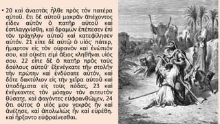 • 20 καὶ ἀναστὰς ἦλθε πρὸς τὸν πατέρα
αὐτοῦ. ἔτι δὲ αὐτοῦ μακρὰν ἀπέχοντος
εἶδεν αὐτὸν ὁ πατὴρ αὐτοῦ καὶ
ἐσπλαγχνίσθη, καὶ δραμὼν ἐπέπεσεν ἐπὶ
τὸν τράχηλον αὐτοῦ καὶ κατεφίλησεν
αὐτόν. 21 εἶπε δὲ αὐτῷ ὁ υἱός· πάτερ,
ἥμαρτον εἰς τὸν οὐρανὸν καὶ ἐνώπιόν
σου, καὶ οὐκέτι εἰμὶ ἄξιος κληθῆναι υἱός
σου. 22 εἶπε δὲ ὁ πατὴρ πρὸς τοὺς
δούλους αὐτοῦ· ἐξενέγκατε τὴν στολὴν
τὴν πρώτην καὶ ἐνδύσατε αὐτόν, καὶ
δότε δακτύλιον εἰς τὴν χεῖρα αὐτοῦ καὶ
ὑποδήματα εἰς τοὺς πόδας, 23 καὶ
ἐνέγκαντες τὸν μόσχον τὸν σιτευτὸν
θύσατε, καὶ φαγόντες εὐφρανθῶμεν, 24
ὅτι οὗτος ὁ υἱός μου νεκρὸς ἦν καὶ
ἀνέζησε, καὶ ἀπολωλὼς ἦν καὶ εὑρέθη.
καὶ ἤρξαντο εὐφραίνεσθαι.

 