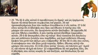 • 25 Ἦν δὲ ὁ υἱὸς αὐτοῦ ὁ πρεσβύτερος ἐν ἀγρῷ· καὶ ὡς ἐρχόμενος
ἤγγισε τῇ οἰκίᾳ ἤκουσε συμφωνίας καὶ χορῶν, 26 καὶ
προσκαλεσάμενος ἕνα τῶν παίδων ἐπυνθάνετο τί εἴη ταῦτα. 27 ὁ δ ὲ
εἶπεν αὐτῷ ὅτι ὁ ἀδελφός σου ἥκει καὶ ἔθυσεν ὁ πατήρ σου τὸν
μόσχον τὸν σιτευτόν, ὅτι ὑγιαίνοντα αὐτὸν ἀπέλαβεν. 28 ὠργίσθη δὲ
καὶ οὐκ ἤθελεν εἰσελθεῖν. ὁ οὖν πατὴρ αὐτοῦ ἐξελθὼν παρεκάλει
αὐτόν. 29 ὁ δὲ ἀποκριθεὶς εἶπε τῷ πατρί· ἰδοὺ τοσαῦτα ἔτη δουλεύω
σοι καὶ οὐδέποτε ἐντολήν σου παρῆλθον, καὶ ἐμοὶ οὐδέποτε ἔδωκας
ἔριφον ἵνα μετὰ τῶν φίλων μου εὐφρανθῶ· 30 ὅτε δὲ ὁ υἱός σου οὗτος,
ὁ καταφαγών σου τὸν βίον μετὰ πορνῶν, ἦλθεν, ἔθυσας αὐτῷ τὸν
μόσχον τὸν σιτευτόν. 31 ὁ δὲ εἶπεν αὐτῷ· τέκνον, σὺ πάντοτε μετ ᾿ ἐμοῦ
εἶ, καὶ πάντα τὰ ἐμὰ σά ἐστιν· 32 εὐφρανθῆναι δὲ καὶ χαρῆναι ἔδει, ὅτι
ὁ ἀδελφός σου οὗτος νεκρὸς ἦν καὶ ἀνέζησε, καὶ ἀπολωλὼς ἦν καὶ
εὑρέθη.

 