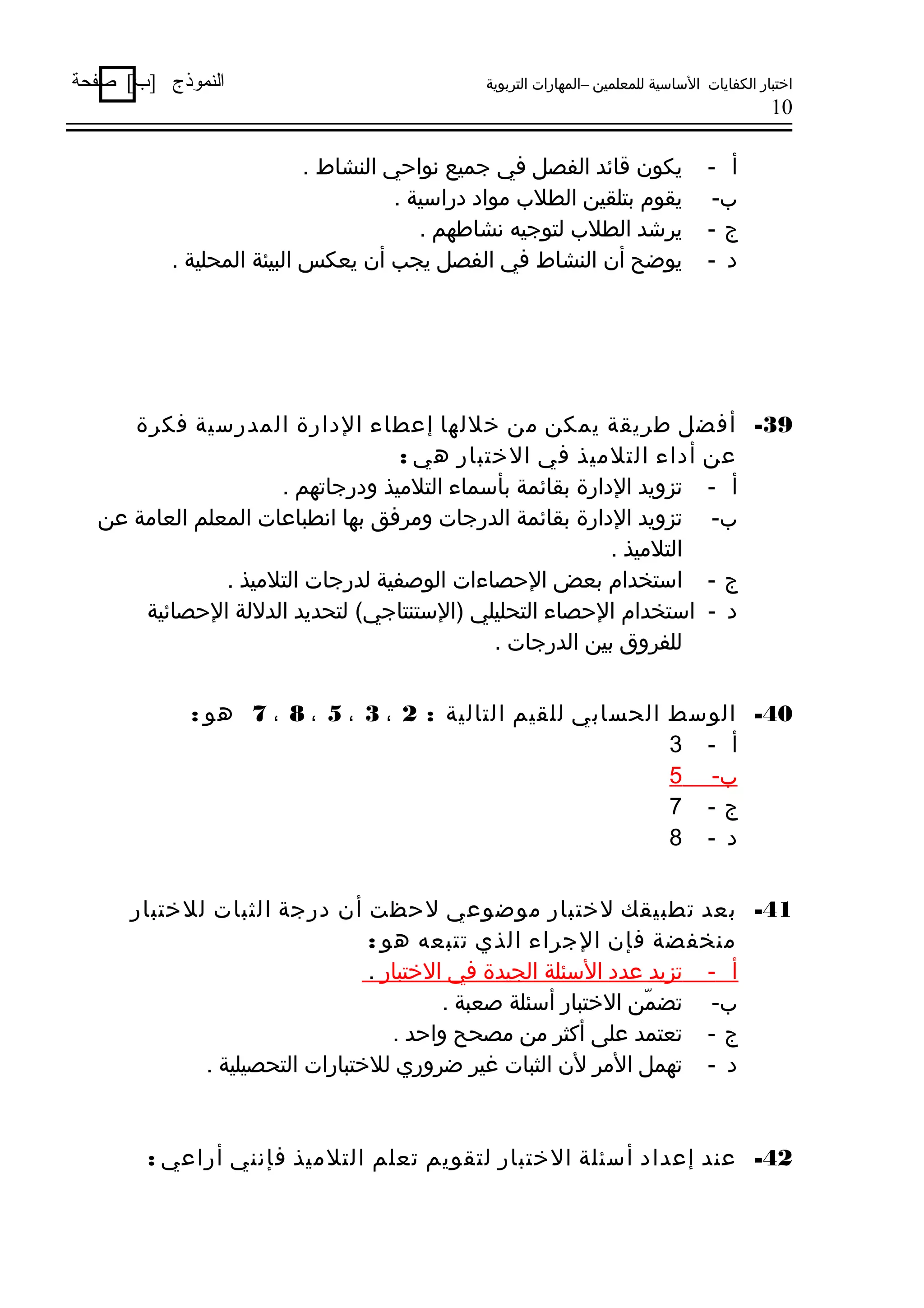 ‫اختبار الكفايات الساسية للمعلمين –المهارات التربوية‬

‫النموذج ]ب[ صفحة‬

‫01‬

‫أ -‬
‫ب-‬
‫ج-‬
‫د -‬

‫يكون وقاهئد الفصل في جميع نواحي النشاط .‬
‫يقوم بتلقين الطلب مواد دراسية .‬
‫يرشد الطلب لتوجيه نشاطهم .‬
‫يوضح أن النشاط في الفصل يجب أن يعكس البيئة المحلية .‬

‫93- أفضل طريقة يمكن من خللها إعطاء الدارة المدرسية فكرة‬
‫عن أداء التلميذ في الختبار دهي :‬
‫أ - تزويد الدارة بقاهئمة بأسماء التلميذ ودرجاتهم .‬
‫ب- تزويد الدارة بقاهئمة الدرجات ومرفق بها انطباعات المعلم العامة عن‬
‫التلميذ .‬
‫ج - استخدام بعض الحصاءات الوصفية لدرجات التلميذ .‬
‫د - استخدام الحصاء التحليلي )الستنتاجي( لتحديد الدللة الحصاهئية‬
‫للفروق بين الدرجات .‬
‫04- الوسط الحسابي للقيم التالية : 2 ، 3 ، 5 ، 8 ، 7 دهو :‬
‫أ - 3‬
‫ب- 5‬
‫ج- 7‬
‫د - 8‬
‫14- بعد تطبيقك لختبار موضوعي لحظت أن درجة الثبات للختبار‬
‫منخفضة فإن الجراء الذي تتبعه دهو :‬
‫أ - تزيد عدد السئلة الجيدة في الختبار .‬
‫ب- تضمن الختبار أسئلة صعبة .‬
‫ّ‬
‫ج - تعتمد على أكثر من مصحح واحد .‬
‫د - تهمل المر لن الثبات غير ضروري للختبارات التحصيلية .‬

‫24- عند إعداد أسئلة الختبار لتقويم تعلم التلميذ فإنني أراعي :‬

 