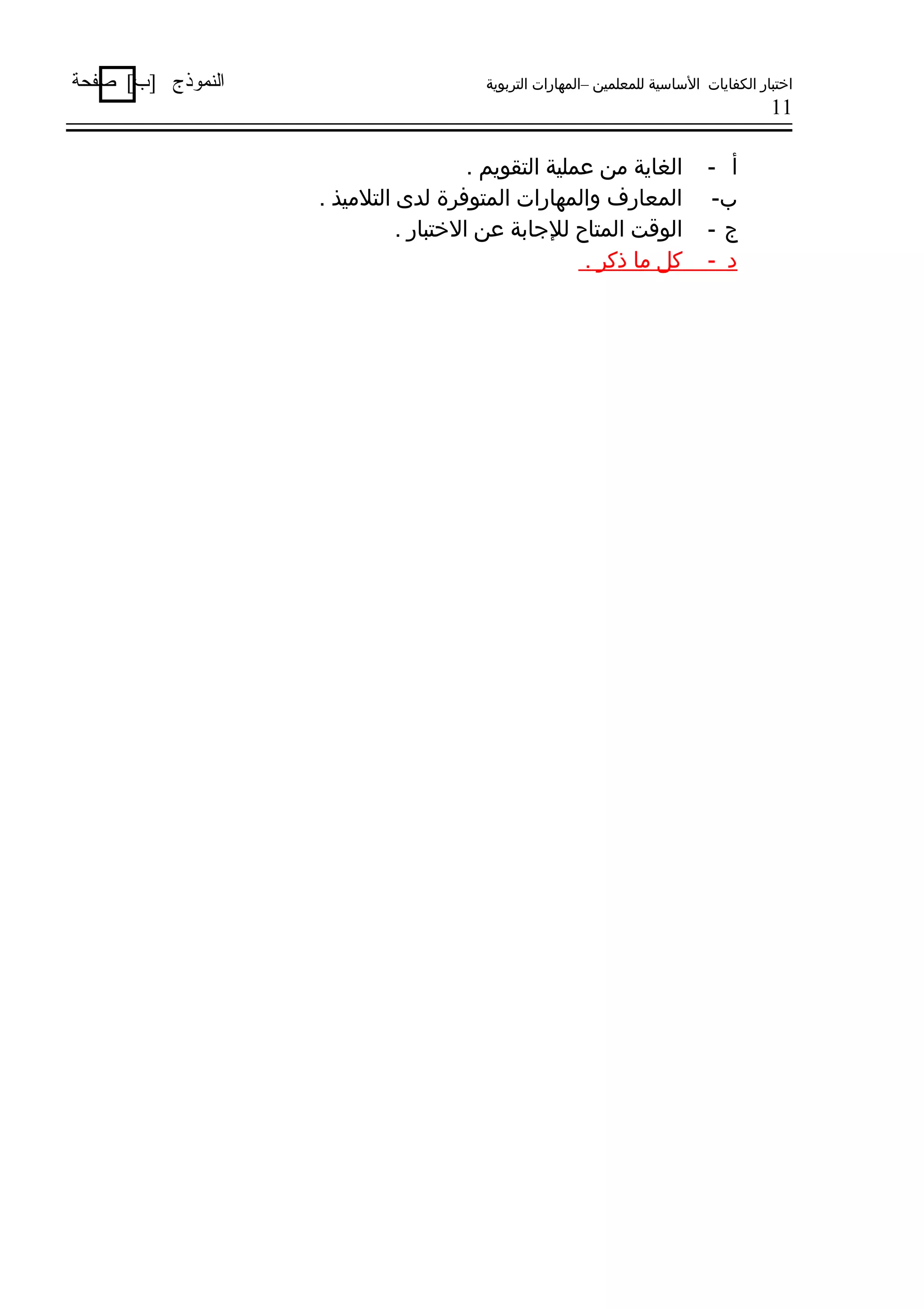 ‫اختبار الكفايات الساسية للمعلمين –المهارات التربوية‬

‫11‬

‫أ -‬
‫ب-‬
‫ج-‬
‫د -‬

‫الغاية من عملية التقويم .‬
‫المعارف والمهارات المتوفرة لدى التلميذ .‬
‫الووقت المتاح للجابة عن الختبار .‬
‫كل ما ذكر .‬

‫النموذج ]ب[ صفحة‬

 