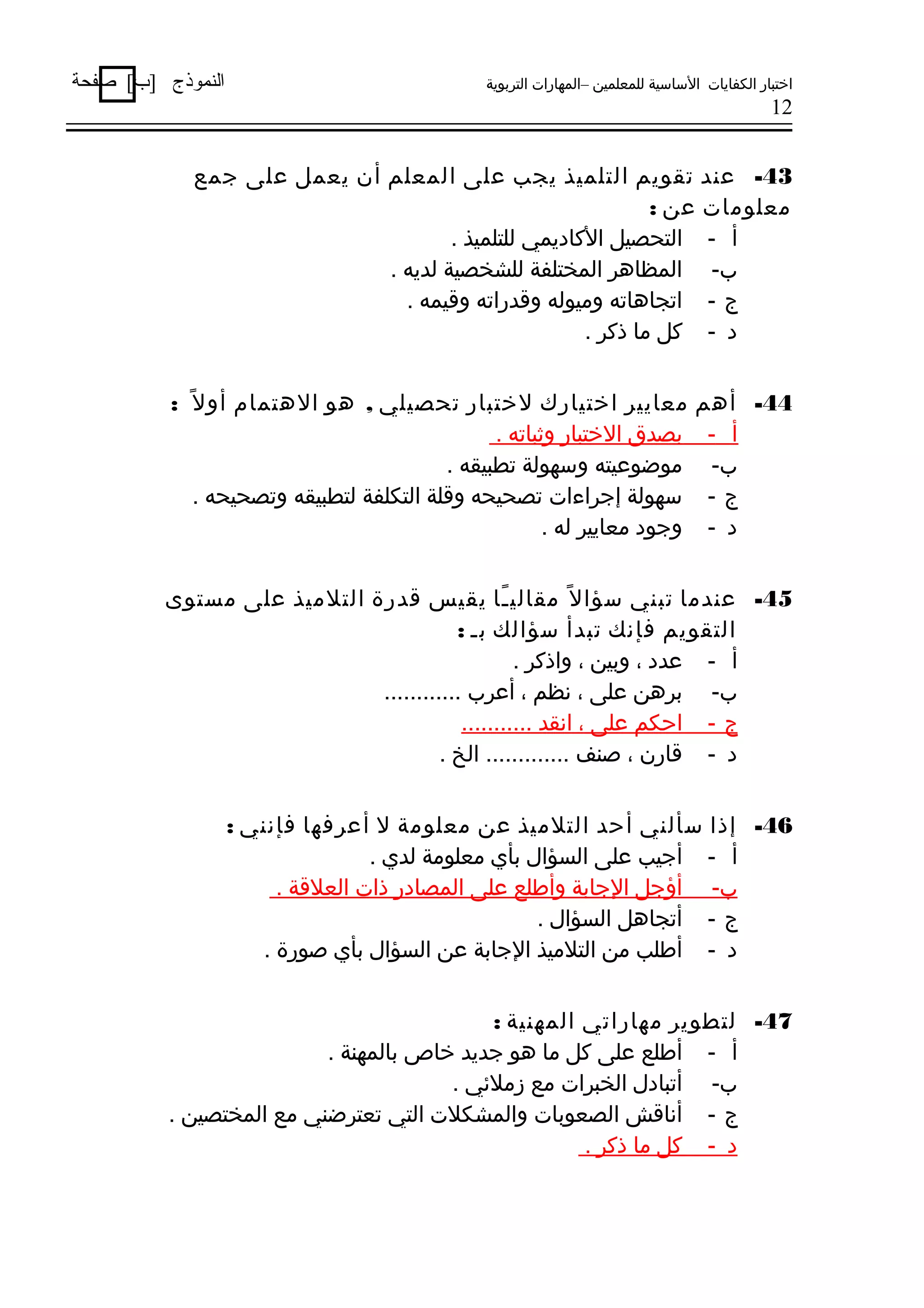 ‫اختبار الكفايات الساسية للمعلمين –المهارات التربوية‬

‫النموذج ]ب[ صفحة‬

‫21‬

‫34- عند تقويم التلميذ يجب على المعلم أن يعمل على جمع‬
‫معلومات عن :‬
‫أ - التحصيل الكاديمي للتلميذ .‬
‫ب- المظادهر المختلفة للشخصية لديه .‬
‫ج - اتجادهاته وميوله ووقدراته ووقيمه .‬
‫د - كل ما ذكر .‬
‫44- أدهم‬
‫أ -‬
‫ب-‬
‫ج-‬
‫د -‬

‫معايير اختيارك لختبار تحصيلي , دهو الدهتمام أو ل اً :‬
‫بصدق الختبار وثباته .‬
‫موضوعيته وسهولة تطبيقه .‬
‫سهولة إجراءات تصحيحه ووقلة التكلفة لتطبيقه وتصحيحه .‬
‫وجود معايير له .‬

‫54- عندما تبني سؤا ل اً مقالي ـا يقيس وقدرة التلميذ على مستوى‬
‫اً‬
‫التقويم فإنك تبدأ سؤالك بـ :‬
‫أ - عدد ، وبين ، واذكر .‬
‫ب- بردهن على ، نظم ، أعرب ............‬
‫ج - احكم على ، انقد ...........‬
‫د - وقارن ، صنف ............. الخ .‬
‫64- إذا سألني أحد التلميذ عن معلومة ل أعرفها فإنني :‬
‫أ - أجيب على السؤال بأي معلومة لدي .‬
‫ب- أؤجل الجابة وأطلع على المصادر ذات العلوقة .‬
‫ج - أتجادهل السؤال .‬
‫د - أطلب من التلميذ الجابة عن السؤال بأي صورة .‬
‫74- لتطوير مهاراتي المهنية :‬
‫أ - أطلع على كل ما دهو جديد خاص بالمهنة .‬
‫ب- أتبادل الخبرات مع زملهئي .‬
‫ج - أناوقش الصعوبات والمشكلت التي تعترضني مع المختصين .‬
‫د - كل ما ذكر .‬

 