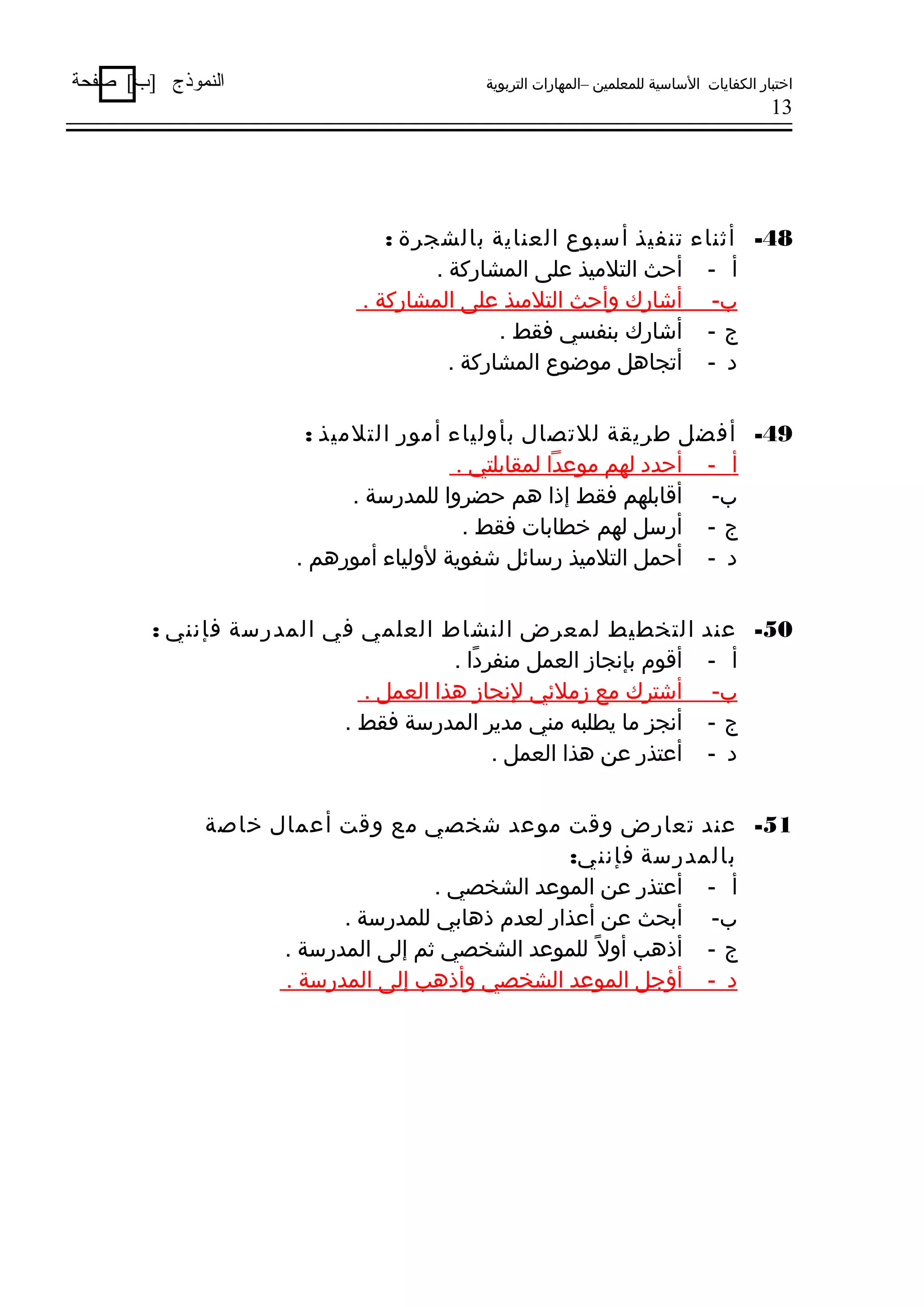‫اختبار الكفايات الساسية للمعلمين –المهارات التربوية‬

‫النموذج ]ب[ صفحة‬

‫31‬

‫84- أثناء تنفيذ أسبوع العناية بالشجرة :‬
‫أ - أحث التليميذ على المشاركة .‬
‫ب- أشارك وأحث التليميذ على المشاركة .‬
‫ج - أشارك بنفسي فقط .‬
‫د - أتجاهل يموضوع المشاركة .‬
‫94- أفضل طريقة للتصال بأولياء أيمور التليميذ :‬
‫أ - أحدد لهم يموعدا لمقابلتي .‬
‫ب- أقابلهم فقط إذا هم حضروا للمدرسة .‬
‫ج - أرسل لهم خطابات فقط .‬
‫د - أحمل التليميذ رسائل شفوية لولياء أيمورهم .‬
‫05- عند‬
‫أ -‬
‫ب-‬
‫ج-‬
‫د -‬

‫التخطيط لمعرض النشاط العلمي في المدرسة فإنني :‬
‫أقوم بإنجاز العمل يمنفردا .‬
‫اً‬
‫أشترك يمع زيملئي لنجاز هذا العمل .‬
‫أنجز يما يطلبه يمني يمدير المدرسة فقط .‬
‫أعتذر عن هذا العمل .‬

‫15- عند تعارض وقت يموعد شخصي يمع وقت أعمال خاصة‬
‫بالمدرسة فإنني:‬
‫أ - أعتذر عن الموعد الشخصي .‬
‫ب- أبحث عن أعذار لعدم ذهابي للمدرسة .‬
‫ج - أذهب أوال اً للموعد الشخصي ثم إلى المدرسة .‬
‫د - أؤجل الموعد الشخصي وأذهب إلى المدرسة .‬

 