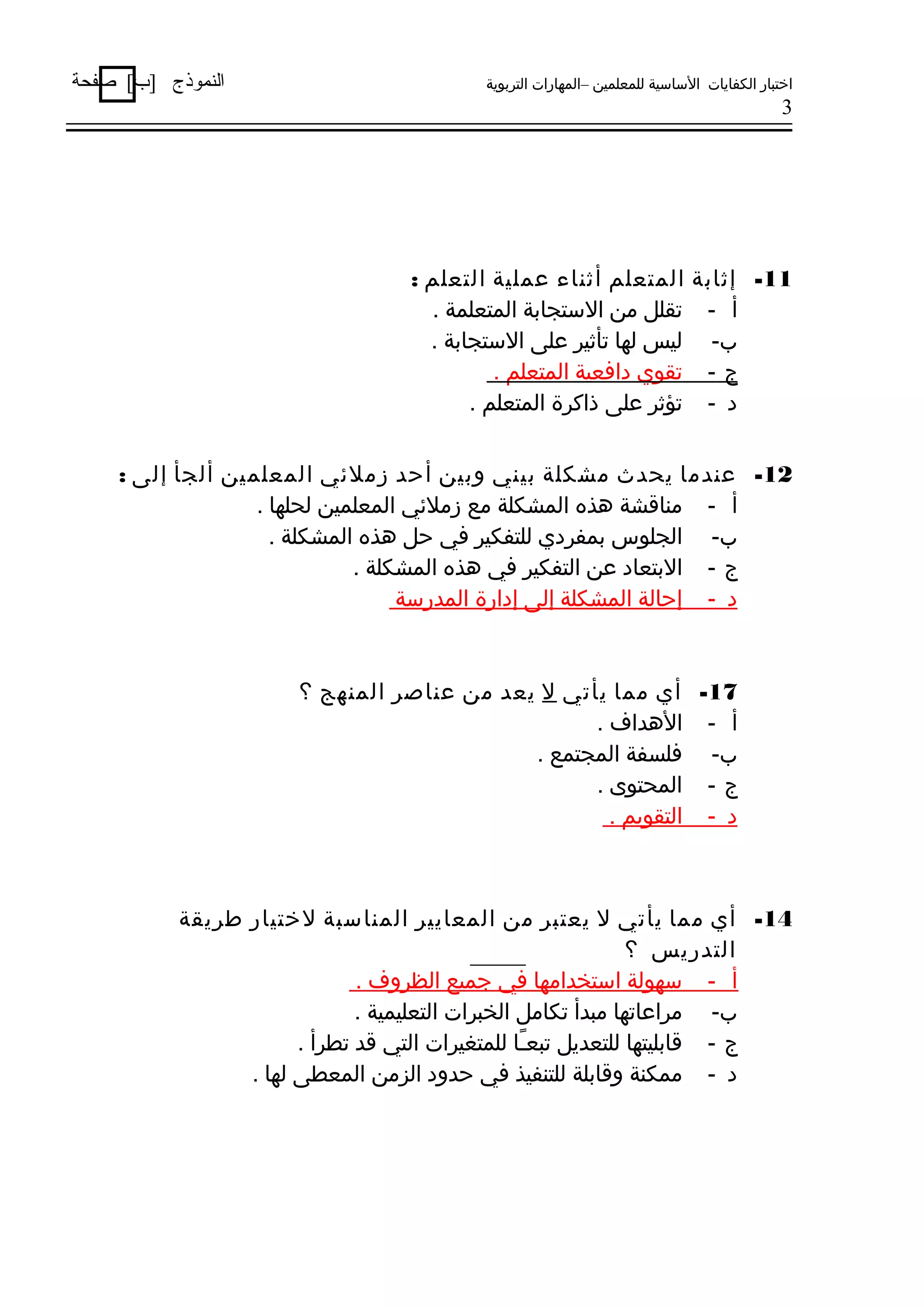 ‫اختبار الكفايات الساسية للمعلمين –المهارات التربوية‬

‫النموذج ]ب[ صفحة‬

‫3‬

‫11- إثابة المتعلم أثناء عملية التعلم :‬
‫أ - تقلل من الستجابة المتعلمة .‬
‫ب- ليس لها تأثير على الستجابة .‬
‫ج - تقوي دافعية المتعلم .‬
‫د - تؤثر على ذاكرة المتعلم .‬
‫21- عندما يحدث مشكلة بيني وبين أحد زملئي المعلمين ألجأ إلى :‬
‫أ - مناقشة هذه المشكلة مع زملئي المعلمين لحلها .‬
‫ب- الجلوس بمفردي للتفكير في حل هذه المشكلة .‬
‫ج - البتعاد عن التفكير في هذه المشكلة .‬
‫د - إحالة المشكلة إلى إدارة المدرسة‬

‫71- أي مما يأتي ل يعد من عناصر المنهج ؟‬
‫أ - الهداف .‬
‫ب- فلسفة المجتمع .‬
‫ج - المحتوى .‬
‫د - التقويم .‬

‫41- أي مما يأتي ل يعتبر من المعايير المناسبة لختيار طريقة‬
‫التدريس ؟‬
‫أ - سهولة استخدامها في رجميع الظروف .‬
‫ب- مراعاتها مبدأ تكامل الخبرات التعليمية .‬
‫ج - قابليتها للتعديل تبعـا للمتغيرات التي قد تطرأ .‬
‫اً‬
‫د - ممكنة وقابلة للتنفيذ في حدود الزمن المعطى لها .‬

 