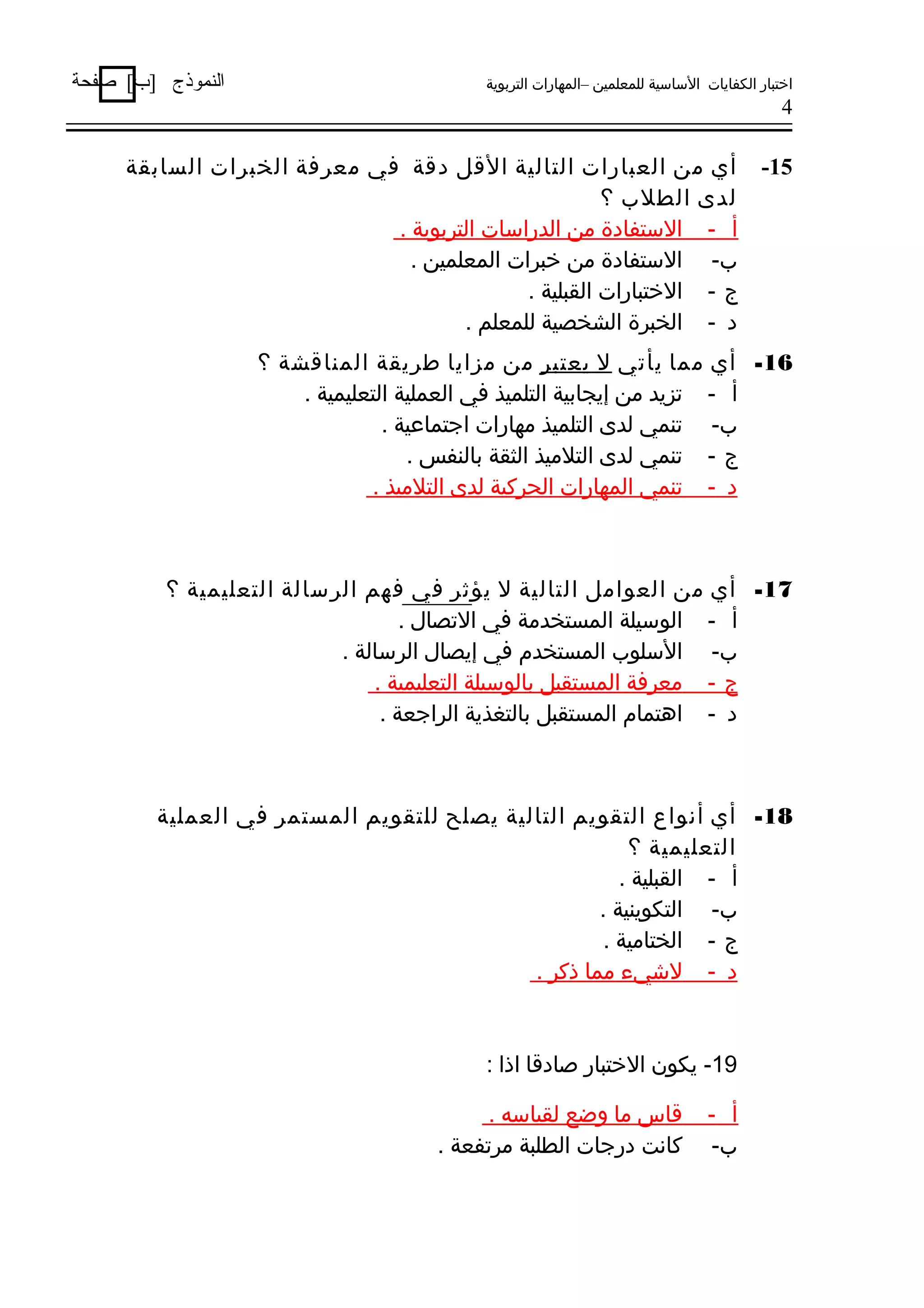 ‫اختبار الكفايات الساسية للمعلمين –المهارات التربوية‬

‫النموذج ]ب[ صفحة‬

‫4‬

‫51-‬

‫أي من العبارات التالية القل دقة في معرفة الخبرات السابقة‬
‫لدى الطلب ؟‬
‫أ - الستفادة من الدراسات التربوية .‬
‫ب- الستفادة من خبرات المعلمين .‬
‫ج - الختبارات القبلية .‬
‫د - الخبرة الشخصية للمعلم .‬

‫61- أي مما يأتي ل يعتبر من مزايا طريقة المناقشة ؟‬
‫أ - تزيد من إيجابية التلميذ في العملية التعليمية .‬
‫ب- تنمي لدى التلميذ مهارات ارجتماعية .‬
‫ج - تنمي لدى التلميذ الثقة بالنفس .‬
‫د - تنمي المهارات الحركية لدى التلميذ .‬

‫71- أي من العوامل التالية ل يؤثر في فهم الرسالة التعليمية ؟‬
‫أ - الوسيلة المستخدمة في التصال .‬
‫ب- السلوب المستخدم في إيصال الرسالة .‬
‫ج - معرفة المستقبل بالوسيلة التعليمية .‬
‫د - اهتمام المستقبل بالتغذية الرارجعة .‬

‫81- أي أسنواع التقويم التالية يصلح للتقويم المستمر في العملية‬
‫التعليمية ؟‬
‫أ - القبلية .‬
‫ب- التكوينية .‬
‫ج - الختامية .‬
‫د - لشيء مما ذكر .‬

‫91- يكون الختبار صادقا اذا :‬
‫أ -‬
‫ب-‬

‫قاس ما وضع لقياسه .‬
‫كاسنت دررجات الطلبة مرتفعة .‬

 