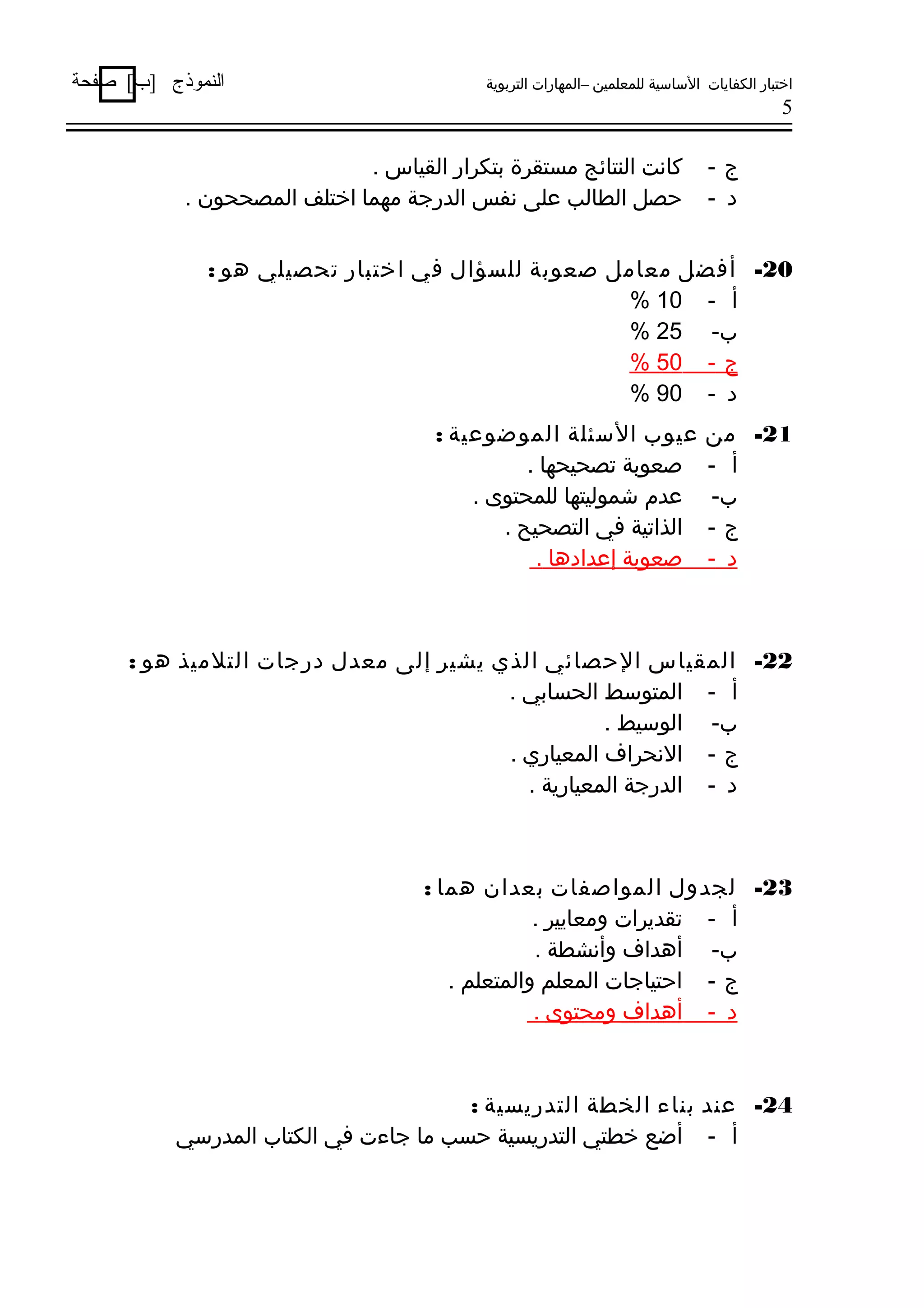 ‫اختبار الكفايات الساسية للمعلمين –المهارات التربوية‬

‫النموذج ]ب[ صفحة‬

‫5‬

‫ج-‬
‫د -‬

‫كانت النتائج مستقرة بتكرار القياس .‬
‫حصل الطالب على نفس الدرجة مهما اختلف المصححون .‬

‫02- أفضل معامل صعوبة للسؤال في اختبار تحصيلي هو :‬
‫أ - 01 %‬
‫ب- 52 %‬
‫ج - 05 %‬
‫د - 09 %‬
‫12- من‬
‫أ -‬
‫ب-‬
‫ج-‬
‫د -‬

‫عيوب السئلة الموضوعية :‬
‫صعوبة تصحيحها .‬
‫عدم شموليتها للمحتوى .‬
‫الذاتية في التصحيح .‬
‫صعوبة إعدادها .‬

‫22- المقياس الحصائي الذي يشير إلى معدل درجات التلميذ هو :‬
‫أ - المتوسط الحسابي .‬
‫ب- الوسيط .‬
‫ج - النحراف المعياري .‬
‫د - الدرجة المعيارية .‬

‫32- لجدول المواصفات بعدان هما :‬
‫أ - تقديرات ومعايير .‬
‫ب- أهداف وأنشطة .‬
‫ج - احتياجات المعلم والمتعلم .‬
‫د - أهداف ومحتوى .‬

‫42- عند بناء الخطة التدريسية :‬
‫أ - أضع خطتي التدريسية حسب ما جاءت في الكتاب المدرسي‬

 