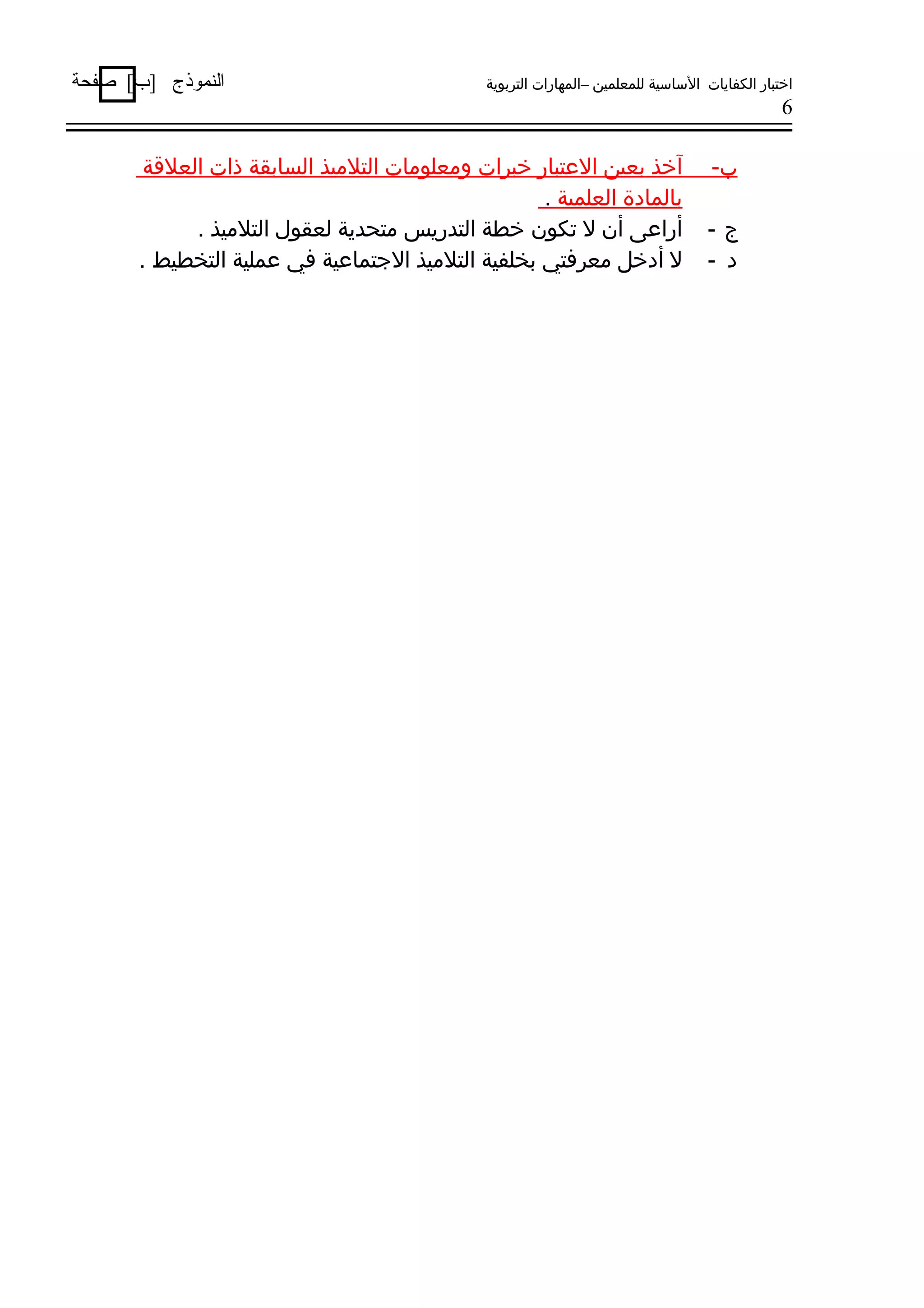 ‫اختبار الكفايات الساسية للمعلمين –المهارات التربوية‬

‫النموذج ]ب[ صفحة‬

‫6‬

‫ب-‬
‫ج-‬
‫د -‬

‫آخذ بعين العتبار خبرات ومعلومات التلميذ السابقة ذات العلةقة‬
‫بالمادة العلمية .‬
‫أراعى أن ل تكون خطة التدريس متحدية لعقول التلميذ .‬
‫ل أدخل معرفتي بخلفية التلميذ الجتماعية في عملية التخطيط .‬

 