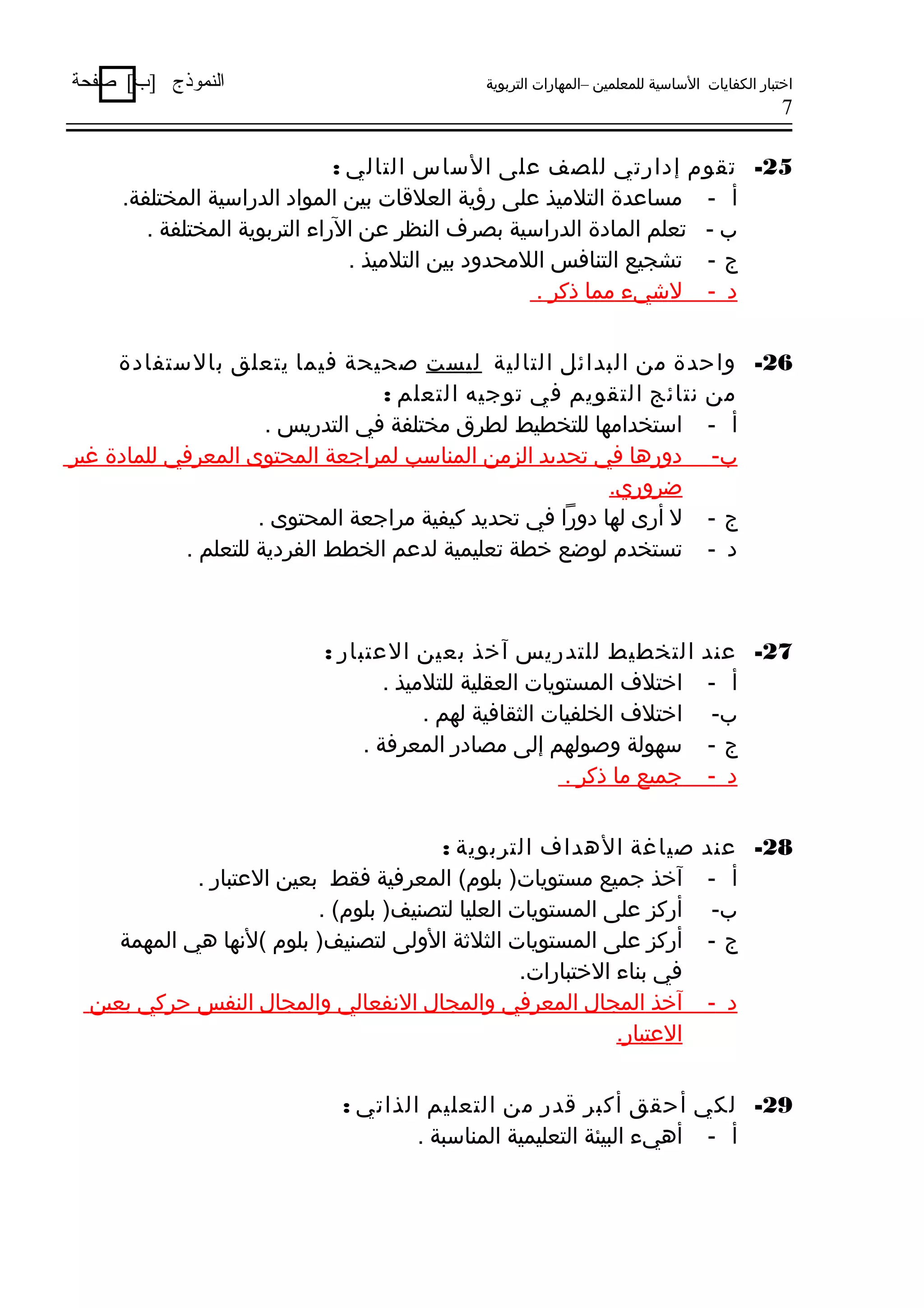 ‫اختبار الكفايات الساسية للمعلمين –المهارات التربوية‬

‫النموذج ]ب[ صفحة‬

‫7‬

‫52- تقوم إدارتي للصف على الساس التالي :‬
‫أ - مساعدة التلميذ على رؤية العلةقات بين المواد الدراسية المختلفة.‬
‫ب - تعلم المادة الدراسية بصرف النظر عن الراء التربوية المختلفة .‬
‫ج - تشجيع التنافس اللمحدود بين التلميذ .‬
‫د - لشيء مما ذكر .‬
‫62- واحدة من البدائل التالية ليست صحيحة فيما يتعلق بالستفادة‬
‫من نتائج التقويم في توجيه التعلم :‬
‫أ - استخدامها للتخطيط لطرق مختلفة في التدريس .‬
‫ب- دورها في تحديد الزمن المناسب لمراجعة المحتوى المعرفي للمادة غير‬
‫ضروري.‬
‫ج - ل أرى لها دورا في تحديد كيفية مراجعة المحتوى .‬
‫د - تستخدم لوضع خطة تعليمية لدعم الخطط الفردية للتعلم .‬

‫72- عند‬
‫أ -‬
‫ب-‬
‫ج-‬
‫د -‬

‫التخطيط للتدريس آخذ بعين العتبار :‬
‫اختلف المستويات العقلية للتلميذ .‬
‫اختلف الخلفيات الثقافية لهم .‬
‫سهولة وصولهم إلى مصادر المعرفة .‬
‫جميع ما ذكر .‬

‫82- عند‬
‫أ -‬
‫ب-‬
‫ج-‬

‫صياغة الهداف التربوية :‬
‫آخذ جميع مستويات) بلوم( المعرفية فقط بعين العتبار .‬
‫أركز على المستويات العليا لتصنيف) بلوم( .‬
‫أركز على المستويات الثلةثة الولى لتصنيف) بلوم (لنها هي المهمة‬
‫في بناء الختبارات.‬
‫آخذ المجال المعرفي والمجال النفعالي والمجال النفس حركي بعين‬
‫العتبار.‬

‫د -‬

‫92- لكي أحقق أكبر ةقدر من التعليم الذاتي :‬
‫أ - أهيء البيئة التعليمية المناسبة .‬

 