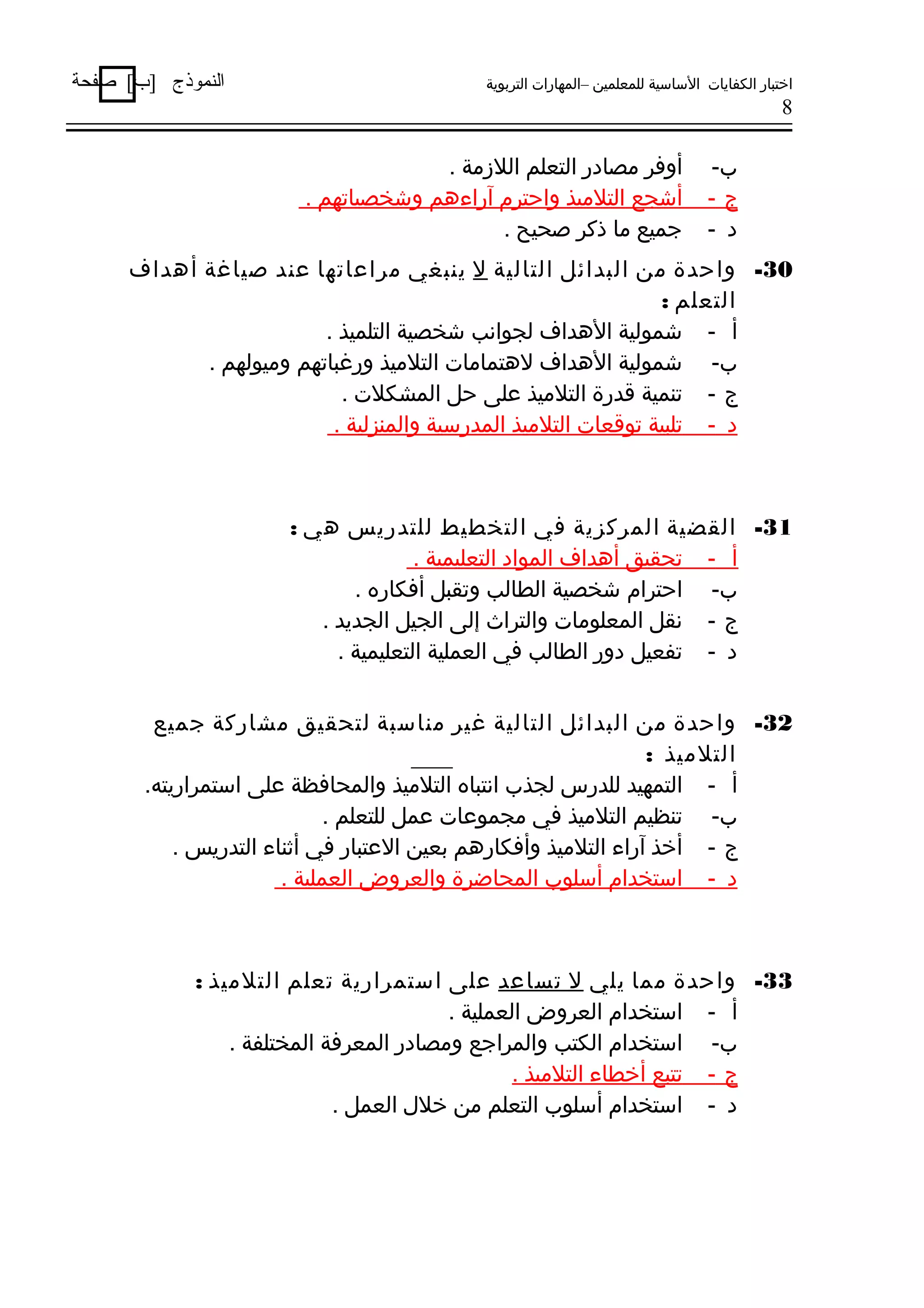 ‫اختبار الكفايات الساسية للمعلمين –المهارات التربوية‬

‫النموذج ]ب[ صفحة‬

‫8‬

‫ب-‬
‫ج-‬
‫د -‬

‫أوفر مصادر التعلم اللمزمة .‬
‫أشجع التلميذ واحترم آراءهم وشخصياتهم .‬
‫جميع ما ذكر صحيح .‬

‫03- واحدة من البدائل التالية ل ينبغي مراعاتها عند صياغة أهداف‬
‫التعلم :‬
‫أ - شمولية الهداف لجوانب شخصية التلميذ .‬
‫ب- شمولية الهداف لهتمامات التلميذ ورغباتهم وميولهم .‬
‫ج - تنمية ةقدرة التلميذ على حل المشكلت .‬
‫د - تلبية توةقعات التلميذ المدرسية والمنزلية .‬

‫13- القضية المركزية في التخطيط للتدريس هي :‬
‫أ - تحقيق أهداف المواد التعليمية .‬
‫ب- احترام شخصية الطالب وتقبل أفكاره .‬
‫ج - نقل المعلومات والتراث إلى الجيل الجديد .‬
‫د - تفعيل دور الطالب في العملية التعليمية .‬
‫23- واحدة من البدائل التالية غير مناسبة لتحقيق مشاركة جميع‬
‫التلميذ :‬
‫أ - التمهيد للدرس لجذب انتباه التلميذ والمحافظة على استمراريته.‬
‫ب- تنظيم التلميذ في مجموعات عمل للتعلم .‬
‫ج - أخذ آراء التلميذ وأفكارهم بعين العتبار في أةثناء التدريس .‬
‫د - استخدام أسلوب المحاضرة والعروض العملية .‬

‫33- واحدة مما يلي ل تساعد على استمرارية تعلم التلميذ :‬
‫أ - استخدام العروض العملية .‬
‫ب- استخدام الكتب والمراجع ومصادر المعرفة المختلفة .‬
‫ج - تتبع أخطاء التلميذ .‬
‫د - استخدام أسلوب التعلم من خلل العمل .‬

 