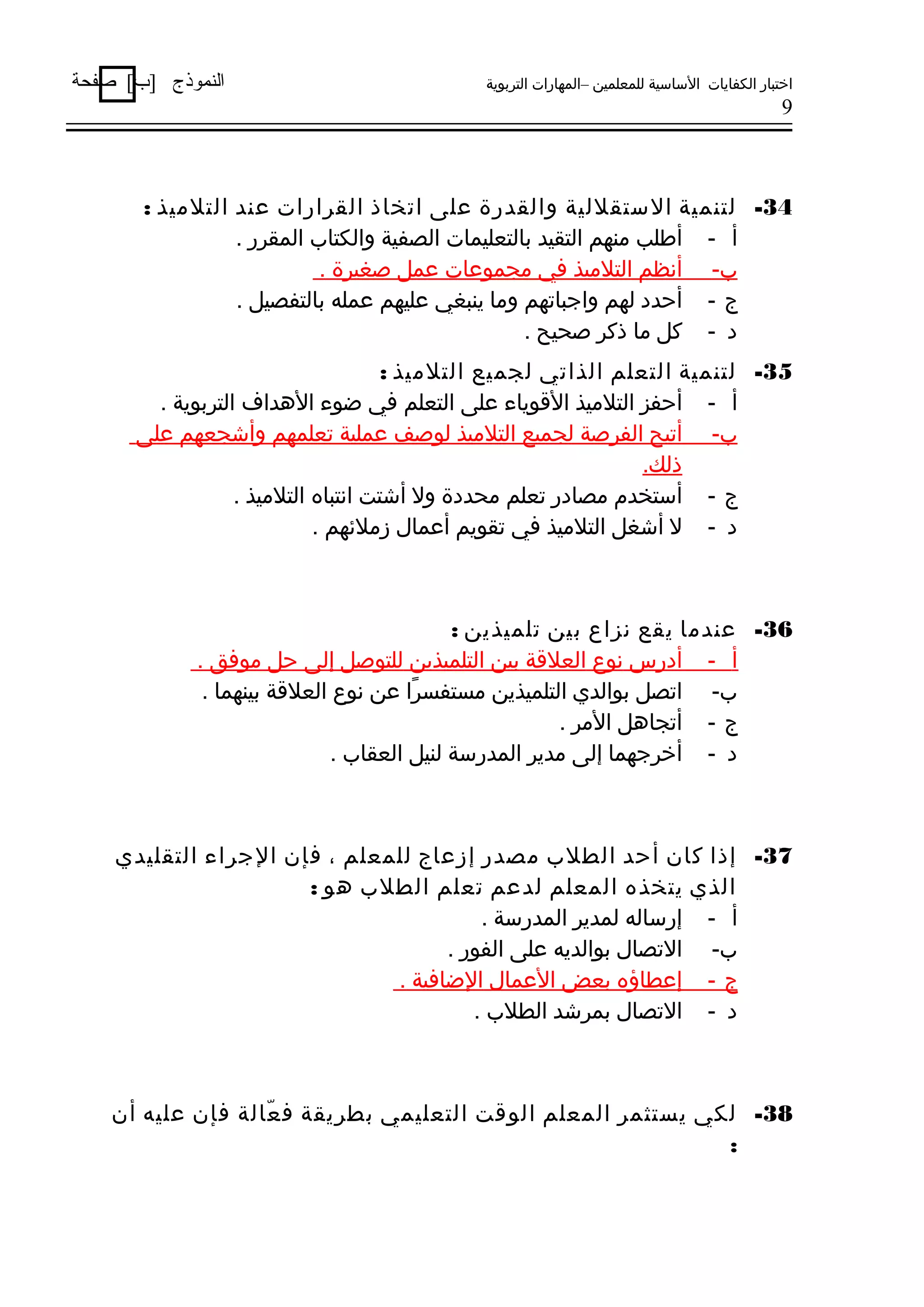 ‫اختبار الكفايات الساسية للمعلمين –المهارات التربوية‬

‫النموذج ]ب[ صفحة‬

‫9‬

‫43- لتنمية الستقللية والقدرة على اتخاذ القرارات عند التلميذ :‬
‫أ - أطلب منهم التقيد بالتعليمات الصفية والكتاب المقرر .‬
‫ب- أنظم التلميذ في مجموعات عمل صغيرة .‬
‫ج - أحدد لهم واجباتهم وما ينبغي عليهم عمله بالتفصيل .‬
‫د - كل ما ذكر صحيح .‬
‫53- لتنمية التعلم الذاتي لجميع التلميذ :‬
‫أ - أحفز التلميذ الوقوياء على التعلم في ضوء الدهداف التربوية .‬
‫ب- أتيح الفرصة لجميع التلميذ لوصف عملية تعلمهم وأشجعهم على‬
‫ذلك.‬
‫ج - أستخدم مصادر تعلم محددة ول أشتت انتباه التلميذ .‬
‫د - ل أشغل التلميذ في تقويم أعمال زملهئهم .‬

‫63- عندما يقع نزاع بين تلميذين :‬
‫أ - أدرس نوع العلوقة بين التلميذين للتوصل إلى حل موفق .‬
‫ب- اتصل بوالدي التلميذين مستفسرا عن نوع العلوقة بينهما .‬
‫اً‬
‫ج - أتجادهل المر .‬
‫د - أخرجهما إلى مدير المدرسة لنيل العقاب .‬

‫73- إذا كان أحد الطلب مصدر إزعاج للمعلم ، فإن الجراء التقليدي‬
‫الذي يتخذه المعلم لدعم تعلم الطلب دهو :‬
‫أ - إرساله لمدير المدرسة .‬
‫ب- التصال بوالديه على الفور .‬
‫ج - إعطاؤه بعض العمال الضافية .‬
‫د - التصال بمرشد الطلب .‬

‫83- لكي يستثمر المعلم الووقت التعليمي بطريقة ف عالة فإن عليه أن‬
‫ّ‬
‫:‬

 