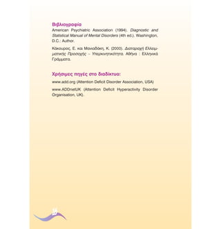 µÈ‚ÏÈÔÁÚ·Ê›·
American Psychiatric Association (1994). Diagnostic and
Statistical Manual of Mental Disorders (4th ed.). Washington,
D.C.: Author.
∫¿ÎÔ˘ÚÔ˜, ∂. Î·È ª·ÓÈ·‰¿ÎË, ∫. (2000). ¢È·Ù·Ú·¯‹ ∂ÏÏÂÈÌÌ·ÙÈÎ‹˜ ¶ÚÔÛÔ¯‹˜ – ÀÂÚÎÈÓËÙÈÎﬁÙËÙ·. ∞ı‹Ó· : ∂ÏÏËÓÈÎ¿
°Ú¿ÌÌ·Ù·.

ÃÚ‹ÛÈÌÂ˜ ËÁ¤˜ ÛÙÔ ‰È·‰›ÎÙ˘Ô:
www.add.org (Attention Deficit Disorder Association, USA)
www.ADDnetUK (Attention Deficit Hyperactivity Disorder
Organisation, UK).

16

 